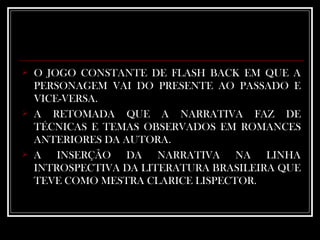 O JOGO CONSTANTE DE FLASH BACK EM QUE A PERSONAGEM VAI DO PRESENTE AO PASSADO E VICE-VERSA.  A RETOMADA QUE A NARRATIVA FAZ DE TÉCNICAS E TEMAS OBSERVADOS EM ROMANCES ANTERIORES DA AUTORA. A INSERÇÃO DA NARRATIVA NA LINHA INTROSPECTIVA DA LITERATURA BRASILEIRA QUE TEVE COMO MESTRA CLARICE LISPECTOR.  