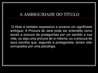 A AMBIGUIDADE DO TÍTULO O título é também expressivo e encerra um significado ambíguo: A Procura de Jane pode ser entendido como sendo a procura da protagonista por um sentido a sua vida, ou seja uma procura de si mesma, ou a procura de seus escritos que, segundo a protagonista, teriam sido surrupiados por uma psicóloga.  