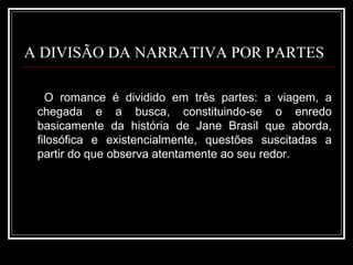 A DIVISÃO DA NARRATIVA POR PARTES O romance é dividido em três partes: a viagem, a chegada e a busca, constituindo-se o enredo basicamente da história de Jane Brasil que aborda, filosófica e existencialmente, questões suscitadas a partir do que observa atentamente ao seu redor. 