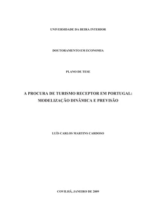 UNIVERSIDADE DA BEIRA INTERIOR
DOUTORAMENTO EM ECONOMIA
PLANO DE TESE
A PROCURA DE TURISMO RECEPTOR EM PORTUGAL:
MODELIZAÇÃO DINÂMICA E PREVISÃO
LUÍS CARLOS MARTINS CARDOSO
COVILHÃ, JANEIRO DE 2009
 