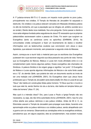 REVISTA CIENTÍFICA MULTIDISCIPLINAR NÚCLEO DO
CONHECIMENTO ISSN: 2448-0959
https://www.nucleodoconhecimento.com.br
RC: 50628
Disponível em: https://www.nucleodoconhecimento.com.br/ciencia-da-religiao/jesus-historico
A 1ª judaica-romana 66-73 d. C causou um impacto muito grande no povo judeu,
principalmente nos cristãos. O Templo de Herodes de Jerusalém foi saqueado e
destruído. Os cristãos e os judeus estavam cercados em Massada (fortaleza judaica
no alto da montanha, em que a população que se refugiou ali, preferiu suicidar-se a
se render). Diante desta nova realidade, fica uma pergunta. Como passar a diante a
nova seita religiosa fundada pelos seguidores de Jesus? É necessário que os próprios
paleocristões escrevessem sobre a pessoa de Cristo. Foi assim que surgiram os
Evangelhos (tanto os canônicos como os apócrifos) (EHRMAN, 2014). As
comunidades cristãs começaram a fazer um levantamento de dados e recolher
informações com as testemunhas oculares que conviveram com Jesus e seus
Apóstolos, que estavam morrendo, sem presenciar a segunda vinda do Messias.
Assim, começou-se a reunir todo o material para que os escritores dos Evangelhos
pudessem ter o que escrever segundo sua ótica pessoal e seu ponto de vista. Vemos
que os Evangelhos de Marcos, Mateus e Lucas tem muita afinidade entre si e se
complementam (pelo menos algumas partes). Esses evangelhos são chamados de
Sinóticos. A palavra Sinótico é de origem grega e significa “ver junto”. O Evangelho
de Mateus e Lucas aponta algumas informações de Marcos e de outra fonte usada
era o “Q”, do alemão Qelle, que poderia ter sido um documento escrito ao invés de
ser uma tradição oral (JOHNSON, 2001). Os Evangelhos citam que Jesus havia
profetizado que o Templo de Jerusalém seria destruído[8]. Em Atos e Lucas lê-se que
“Deus” não habita em construções feitas pelos homens: “O Deus que fez o mundo e
tudo que nele há, sendo Senhor do céu e da terra, não habita em templos feitos por
mãos de homens” (Atos 17: 24).
Mas qual é a intensão disso? Ora, para Lucas e Paulo a Igreja-Templo não era
necessária, ou seja, ela não tinha autoridade divina (JOHNSON, 2001). Isso foi uma
crítica aberta aos judeus rabínicos e aos judeus cristãos. Antes de 65 d. C, os
Ebionistas usavam o Templo de Jerusalém para propagar suas ideias, havendo uma
aproximação entre os judeus rabínicos e os cristãos judeus, sendo atrapalhada com
a guerra com os romanos. Observando as correlações entre os evangelhos sinóticos,
percebemos que, em alguns aspectos, eles se complementam, mas existem muitas
 