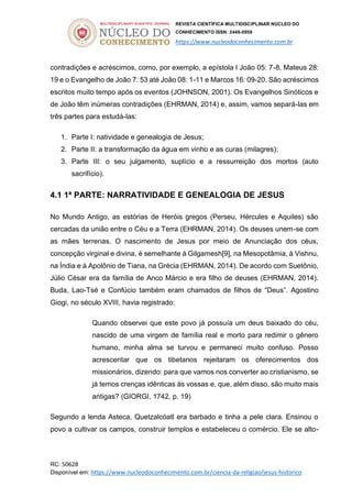 REVISTA CIENTÍFICA MULTIDISCIPLINAR NÚCLEO DO
CONHECIMENTO ISSN: 2448-0959
https://www.nucleodoconhecimento.com.br
RC: 50628
Disponível em: https://www.nucleodoconhecimento.com.br/ciencia-da-religiao/jesus-historico
contradições e acréscimos, como, por exemplo, a epístola I João 05: 7-8, Mateus 28:
19 e o Evangelho de João 7: 53 até João 08: 1-11 e Marcos 16: 09-20. São acréscimos
escritos muito tempo após os eventos (JOHNSON, 2001). Os Evangelhos Sinóticos e
de João têm inúmeras contradições (EHRMAN, 2014) e, assim, vamos separá-las em
três partes para estudá-las:
1. Parte I: natividade e genealogia de Jesus;
2. Parte II: a transformação da água em vinho e as curas (milagres);
3. Parte III: o seu julgamento, suplício e a ressurreição dos mortos (auto
sacrifício).
4.1 1ª PARTE: NARRATIVIDADE E GENEALOGIA DE JESUS
No Mundo Antigo, as estórias de Heróis gregos (Perseu, Hércules e Aquiles) são
cercadas da união entre o Céu e a Terra (EHRMAN, 2014). Os deuses unem-se com
as mães terrenas. O nascimento de Jesus por meio de Anunciação dos céus,
concepção virginal e divina, é semelhante à Gilgamesh[9], na Mesopotâmia, à Vishnu,
na Índia e à Apolônio de Tiana, na Grécia (EHRMAN, 2014). De acordo com Suetônio,
Júlio César era da família de Anco Márcio e era filho de deuses (EHRMAN, 2014).
Buda, Lao-Tsé e Confúcio também eram chamados de filhos de “Deus”. Agostino
Giogi, no século XVIII, havia registrado:
Quando observei que este povo já possuía um deus baixado do céu,
nascido de uma virgem de família real e morto para redimir o gênero
humano, minha alma se turvou e permaneci muito confuso. Posso
acrescentar que os tibetanos rejeitaram os oferecimentos dos
missionários, dizendo: para que vamos nos converter ao cristianismo, se
já temos crenças idênticas às vossas e, que, além disso, são muito mais
antigas? (GIORGI, 1742, p. 19)
Segundo a lenda Asteca, Quetzalcóatl era barbado e tinha a pele clara. Ensinou o
povo a cultivar os campos, construir templos e estabeleceu o comércio. Ele se alto-
 