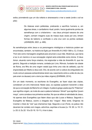 REVISTA CIENTÍFICA MULTIDISCIPLINAR NÚCLEO DO
CONHECIMENTO ISSN: 2448-0959
https://www.nucleodoconhecimento.com.br
RC: 50628
Disponível em: https://www.nucleodoconhecimento.com.br/ciencia-da-religiao/jesus-historico
exilou prometendo que um dia voltaria e atravessaria o mar a oeste (onde o sol se
põe):
Os Astecas eram politeístas, praticando o sacrifício humano e, em
algumas áreas, o canibalismo ritual; porém, havia igualmente pontos de
semelhança com o cristianismo – seu deus principal nascera de uma
virgem, comiam imagens suas de massa duas vezes por ano, tinham
formas de batismo e confissão e uma cruz com os pontos cardeais
(JOHNSON, 2001, p. 489).
As semelhanças entre Jesus e os personagens mitológicos e históricos podem ser
encontradas, também, na história do Egito por Amenófis III (1402-1364 a. C). O deus
Thot veio como mensageiro angelical para anunciar a sua mãe, Mutemuia, que daria
a luz à um menino e à sua concepção virginal seria entendida como divina. O deus
Amon, atuando como força criadora, iria engravidar a mãe de Amenófis III, que iria
gerá-lo. Segundo a tradição romana, contada por Lívio, Rômulo, fundador da cidade
de Roma, era filho de uma virgem vestal (que tinha uma vida de celibato), que foi
engravidada por Marte (o deus sol). Ora, de acordo com a cultura da antiguidade era
muito comum pessoas extraordinárias terem seu nascimento entre a união do céu (os
pais eram os deuses) com a terra (as mães virgens) (EHRMAN, 2014).
Em um dado momento, os escritores do Evangelho, ao fazer cópia das cópias,
cometeram um erro intencional. Neste caso, os copistas quiseram transmitir a ideia
de que a concepção de Maria foi um milagre. A palavra grega usada aqui foi “Paternos”
que significa virgem, ao invés de usar a palavra hebraica “Almah” que significa “jovem
moça”, como constava nos primeiros escritos. No que se refere à natividade de Jesus,
há apenas dois Evangelhos que falam disso que são Lucas e Mateus. Segundo o
Evangelho de Mateus, ocorre a chegada dos “magos”. Mais tarde, Orígenes irá
inventar o título de “reis” que chamamos hoje. Segundo a Lei (Torá), os judeus não
deveriam ter contato com magos, adivinhos, espíritas e bruxas (Lv 19: 26. Lv 19: 31.
Lv 20: 6. Ex 22: 18 e Dt 18: 10-11). A lei é clara.
 