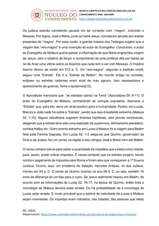 REVISTA CIENTÍFICA MULTIDISCIPLINAR NÚCLEO DO
CONHECIMENTO ISSN: 2448-0959
https://www.nucleodoconhecimento.com.br
RC: 50628
Disponível em: https://www.nucleodoconhecimento.com.br/ciencia-da-religiao/jesus-historico
Os judeus estarão cometendo pecado em ter contanto com “magos”, incluindo o
Messias. Por lógica, José e Maria, junto ao bebê Jesus, cometeram pecado por aceitar
presentes de “magos”. Por essa razão, a grande maioria dos Teólogos sugere que a
viagem dos “reis-magos” é uma invenção do autor do Evangelho. Concluindo, o autor
do Evangelho de Mateus queria passar a informação de que Maria engravidou virgem
de Jesus, com o objetivo de forçar o cumprimento de uma profecia dita por Isaías ao
rei de Acaz uma vitória sobre os Assírios que nada tem a ver com Messias. O Império
Assírio deixou de existir em 612 a. C. Os “reis-magos”, segundo a tradição cristã,
seguiu uma “Estrela”. Ela é a “Estrela de Belém”. No mundo antigo os cometas,
eclipses ou estrelas cadentes eram sinal de mau agouro. Isso representava o
aparecimento de guerras, fome e epidemias[10].
O Apocalipse menciona que: “as estrelas caindo na Terra” (Apocalipse 08: 9-11). O
autor do Evangelho de Mateus, contrariando as crenças populares, descreve a
“Estrela” que, para ele, seria um sinal positivo para a humanidade. Porém, em Lucas,
Marcos e João nada há sobre a “Estrela”, sendo que isso é bastante estranho (Mateus
02: 1-10). Alguns estudiosos sugerem diversas hipóteses, sem provas conclusivas,
alegando que a estrela teria sido uma explosão de supernova, alinhamento planetário,
cometa Halley etc. Outro evento estranho em Lucas e Mateus foi a viagem para Belém
feita pela Família Sagrada. Em Lucas 02: 1-3 alega-se que Quirino, governador da
Síria e da Judeia, fez um censo na região e isso obrigou José e Maria irem até Belém.
O censo romano servia para saber a quantidade de cidadãos que existia numa cidade,
para, assim, poder cobrar impostos. É nesse contexto que os zelotes surgem, sendo
contra o pagamento de impostos para Roma e foram eles que começaram a 1ª Guerra
Judaica. Ocorre, aqui, um problema de datação. Herodes Antipas, rei dos Judeus,
morreu em 04 a. C. O censo de Quirino ocorreu no ano 06 d. C, ou seja, existem 10
anos de diferença de um fato para o outro. Se Jesus realmente nasceu em Belém, de
acordo com as informações de Lucas 02: 16-17, na época de Quirino, então toda a
cronologia de Mateus deveria estar errada. Ou há probabilidade de a cronologia de
Lucas estar errada. É muito provável que a estória da natividade de Lucas e Mateus
sejam inventadas. Os impostos eram cobrados, nas cidades, das pessoas que nelas
 