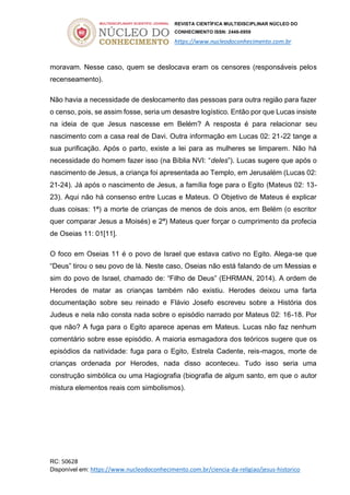 REVISTA CIENTÍFICA MULTIDISCIPLINAR NÚCLEO DO
CONHECIMENTO ISSN: 2448-0959
https://www.nucleodoconhecimento.com.br
RC: 50628
Disponível em: https://www.nucleodoconhecimento.com.br/ciencia-da-religiao/jesus-historico
moravam. Nesse caso, quem se deslocava eram os censores (responsáveis pelos
recenseamento).
Não havia a necessidade de deslocamento das pessoas para outra região para fazer
o censo, pois, se assim fosse, seria um desastre logístico. Então por que Lucas insiste
na ideia de que Jesus nascesse em Belém? A resposta é para relacionar seu
nascimento com a casa real de Davi. Outra informação em Lucas 02: 21-22 tange a
sua purificação. Após o parto, existe a lei para as mulheres se limparem. Não há
necessidade do homem fazer isso (na Bíblia NVI: “deles”). Lucas sugere que após o
nascimento de Jesus, a criança foi apresentada ao Templo, em Jerusalém (Lucas 02:
21-24). Já após o nascimento de Jesus, a família foge para o Egito (Mateus 02: 13-
23). Aqui não há consenso entre Lucas e Mateus. O Objetivo de Mateus é explicar
duas coisas: 1ª) a morte de crianças de menos de dois anos, em Belém (o escritor
quer comparar Jesus a Moisés) e 2ª) Mateus quer forçar o cumprimento da profecia
de Oseias 11: 01[11].
O foco em Oseias 11 é o povo de Israel que estava cativo no Egito. Alega-se que
“Deus” tirou o seu povo de lá. Neste caso, Oseias não está falando de um Messias e
sim do povo de Israel, chamado de: “Filho de Deus” (EHRMAN, 2014). A ordem de
Herodes de matar as crianças também não existiu. Herodes deixou uma farta
documentação sobre seu reinado e Flávio Josefo escreveu sobre a História dos
Judeus e nela não consta nada sobre o episódio narrado por Mateus 02: 16-18. Por
que não? A fuga para o Egito aparece apenas em Mateus. Lucas não faz nenhum
comentário sobre esse episódio. A maioria esmagadora dos teóricos sugere que os
episódios da natividade: fuga para o Egito, Estrela Cadente, reis-magos, morte de
crianças ordenada por Herodes, nada disso aconteceu. Tudo isso seria uma
construção simbólica ou uma Hagiografia (biografia de algum santo, em que o autor
mistura elementos reais com simbolismos).
 