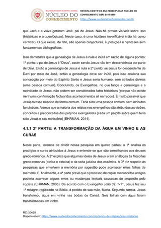 REVISTA CIENTÍFICA MULTIDISCIPLINAR NÚCLEO DO
CONHECIMENTO ISSN: 2448-0959
https://www.nucleodoconhecimento.com.br
RC: 50628
Disponível em: https://www.nucleodoconhecimento.com.br/ciencia-da-religiao/jesus-historico
que Jacó e a viúva geraram José, pai de Jesus. Não há provas visíveis sobre isso
(históricas e arqueológicas). Neste caso, é uma hipótese inverificável (não há como
verificar). O que existe, de fato, são apenas conjecturas, suposições e hipóteses sem
fundamentos bibliográficos.
Isso demonstra que a genealogia de Jesus é nula e inútil em razão de alguns pontos:
1º ponto: o pai de Jesus é “Deus”, assim sendo Jesus não tem descendência por parte
de Davi. Então a genealogia de Jesus é nula e 2º ponto: se Jesus for descendente de
Davi por meio de José, então a genealogia deve ser inútil, pois isso anularia sua
concepção por meio do Espírito Santo e Jesus seria humano, sem atributos divinos
(uma pessoa comum). Concluindo, os Evangelhos, no que tange a genealogia e a
natividade de Jesus, não podem ser considerados fatos históricos (porque não existe
nenhuma confirmação factual dos acontecimentos ali narrados). É muito possível que
Jesus tivesse nascido de forma comum. Teria sido uma pessoa comum, sem atributos
fantásticos. Vemos que a maioria dos relatos nos evangelhos são atribuídos as visões,
conceitos e preconceitos dos próprios evangelistas (cada um palpita sobre quem teria
sido Jesus e seu ministério) (EHRMAN, 2014).
4.1.1 2ª PARTE: A TRANSFORMAÇÃO DA ÁGUA EM VINHO E AS
CURAS
Nesta parte, teremos de dividir nossa pesquisa em quatro partes: a 1ª analisa os
prodígios e curas atribuídos à Jesus e entende-se que são semelhantes aos deuses
greco-romanos. A 2ª explica que algumas ideias de Jesus eram análogas às filosofias
greco-romanas (cínica e estoica) e da seita judaica dos essênios. A 3ª diz respeito às
pesquisas que envolvem a memória por sugestão pode acontecer erros falhas de
memória. E, finalmente, a 4ª parte prevê que o processo de copiar manuscritos antigos
poderia acarretar alguns erros ou mudanças lexicais causadas de propósito pelo
copista (EHRMAN, 2006). De acordo com o Evangelho João 02: 1-11, Jesus fez seu
1º milagre, registrado na Bíblia, à pedido de sua mãe, Maria. Segundo consta, Jesus
transformou água em vinho nas bodas de Canaã. Seis talhas com água foram
transformadas em vinho.
 