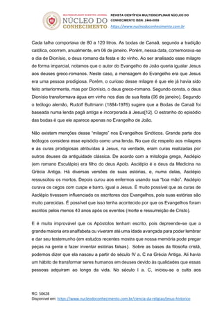 REVISTA CIENTÍFICA MULTIDISCIPLINAR NÚCLEO DO
CONHECIMENTO ISSN: 2448-0959
https://www.nucleodoconhecimento.com.br
RC: 50628
Disponível em: https://www.nucleodoconhecimento.com.br/ciencia-da-religiao/jesus-historico
Cada talha comportava de 80 a 120 litros. As bodas de Canaã, segundo a tradição
católica, ocorrem, anualmente, em 06 de janeiro. Porém, nessa data, comemorava-se
o dia de Dionísio, o deus romano da festa e do vinho. Ao ser analisado esse milagre
de forma imparcial, notamos que o autor do Evangelho de João queria igualar Jesus
aos deuses greco-romanos. Neste caso, a mensagem do Evangelho era que Jesus
era uma pessoa prodigiosa. Porém, o curioso desse milagre é que ele já havia sido
feito anteriormente, mas por Dionísio, o deus greco-romano. Segundo consta, o deus
Dionísio transformava água em vinho nos dias de sua festa (06 de janeiro). Segundo
o teólogo alemão, Rudolf Bultmann (1884-1976) sugere que a Bodas de Canaã foi
baseada numa lenda pagã antiga e incorporada à Jesus[12]. O estranho do episódio
das bodas é que ele aparece apenas no Evangelho de João.
Não existem menções desse “milagre” nos Evangelhos Sinóticos. Grande parte dos
teólogos considera esse episódio como uma lenda. No que diz respeito aos milagres
e às curas prodigiosas atribuídas à Jesus, na verdade, eram curas realizadas por
outros deuses da antiguidade clássica. De acordo com a mitologia grega, Asclépio
(em romano Esculápio) era filho do deus Apolo. Asclépio é o deus da Medicina na
Grécia Antiga. Há diversas versões de suas estórias, e, numa delas, Asclépio
ressuscitou os mortos. Depois curou aos enfermos usando sua “boa mão”. Asclépio
curava os cegos com cuspe e barro, igual a Jesus. É muito possível que as curas de
Asclépio tivessem influenciado os escritores dos Evangelhos, pois suas estórias são
muito parecidas. É possível que isso tenha acontecido por que os Evangelhos foram
escritos pelos menos 40 anos após os eventos (morte e ressurreição de Cristo).
E é muito improvável que os Apóstolos tenham escrito, pois depreende-se que a
grande maioria era analfabeta ou viveram até uma idade avançada para poder lembrar
e dar seu testemunho (em estudos recentes mostra que nossa memória pode pregar
peças na gente e fazer inventar estórias falsas). Sobre as bases da filosofia cristã,
podemos dizer que ela nasceu a partir do século IV a. C na Grécia Antiga. Ali havia
um hábito de transformar seres humanos em deuses devido às qualidades que essas
pessoas adquiram ao longo da vida. No século I a. C, iniciou-se o culto aos
 