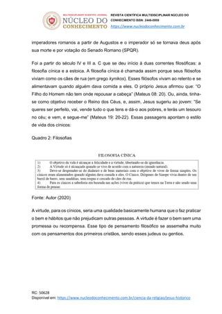 REVISTA CIENTÍFICA MULTIDISCIPLINAR NÚCLEO DO
CONHECIMENTO ISSN: 2448-0959
https://www.nucleodoconhecimento.com.br
RC: 50628
Disponível em: https://www.nucleodoconhecimento.com.br/ciencia-da-religiao/jesus-historico
imperadores romanos a partir de Augustos e o imperador só se tornava deus após
sua morte e por votação do Senado Romano (SPQR).
Foi a partir do século IV e III a. C que se deu início à duas correntes filosóficas: a
filosofia cínica e a estoica. A filosofia cínica é chamada assim porque seus filósofos
viviam como os cães de rua (em grego kynikos). Esses filósofos vivam ao relento e se
alimentavam quando alguém dava comida a eles. O próprio Jesus afirmou que: “O
Filho do Homem não tem onde repousar a cabeça” (Mateus 08: 20). Ou, ainda, tinha-
se como objetivo receber o Reino dos Céus, e, assim, Jesus sugeriu ao jovem: “Se
queres ser perfeito, vai, vende tudo o que tens e dá-o aos pobres, e terás um tesouro
no céu; e vem, e segue-me” (Mateus 19: 20-22). Essas passagens apontam o estilo
de vida dos cínicos:
Quadro 2: Filosofias
Fonte: Autor (2020)
A virtude, para os cínicos, seria uma qualidade basicamente humana que o faz praticar
o bem e hábitos que não prejudicam outras pessoas. A virtude é fazer o bem sem uma
promessa ou recompensa. Esse tipo de pensamento filosófico se assemelha muito
com os pensamentos dos primeiros cristãos, sendo esses judeus ou gentios.
 