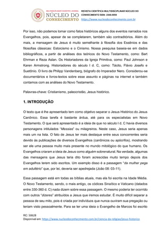 REVISTA CIENTÍFICA MULTIDISCIPLINAR NÚCLEO DO
CONHECIMENTO ISSN: 2448-0959
https://www.nucleodoconhecimento.com.br
RC: 50628
Disponível em: https://www.nucleodoconhecimento.com.br/ciencia-da-religiao/jesus-historico
Por isso, não podemos tomar como fatos históricos alguns dos eventos narrados nos
Evangelhos, pois, apesar de se completarem, também são contraditórios. Além do
mais, a mensagem de Jesus é muito semelhante à filosofia dos Essênios e das
filosofias clássicas: Estoicismo e o Cinismo. Nossa pesquisa baseia-se em dados
bibliográficos, a partir de análises dos teóricos do Novo Testamento, como: Bart
Ehrman e Reza Aslan. Os Historiadores da Igreja Primitiva, como: Paul Johnson e
Karen Armstrong. Historiadores do século I d. C, como: Tácito, Flávio Josefo e
Suetônio. O livro de Philipp Vandenberg, biógrafo do Imperador Nero. Considerou-se
documentários e livros-textos sobre esse assunto e páginas na internet e também
contamos com as análises do Novo Testamento.
Palavras-chave: Cristianismo, paleocristão, Jesus histórico.
1. INTRODUÇÃO
O texto que é lhe apresentado tem como objetivo separar o Jesus Histórico do Jesus
Canônico. Essa tarefa é bastante árdua, até para os especialistas em Novo
Testamento. O que será apresentado é a ideia de que no século I d. C havia diversos
personagens intitulados “Messias” ou milagreiros. Neste caso, Jesus seria apenas
mais um na lista. O fato de Jesus ter mais destaque entre seus concorrentes seria
devido às publicações de diversos Evangelhos (canônicos ou apócrifos), mostrando
ser ele uma pessoa muito mais presente no mundo mitológico do que humano. Os
Evangelhos criaram a ideia de Jesus como alguém sobrenatural. Na verdade, algumas
das mensagens que Jesus teria dito foram acrescidas muito tempo depois dos
Evangelhos terem sido escritos. Um exemplo disso é a passagem “da mulher pega
em adultério” que, por lei, deveria ser apedrejada (João 08: 03-11).
Essa passagem está em todas as bíblias atuais, mas ela foi escrita na Idade Média.
O Novo Testamento, sendo, o mais antigo, os códices Sinaítico e Vaticano (datados
entre 330-360 d. C) nada dizem sobre essa passagem. O mesmo poderia ter ocorrido
com outros “dizeres” atribuídos a Jesus que iremos estudar. É muito difícil separar a
pessoa de seu mito, pois é criada por indivíduos que nunca ouviram sua pregação ou
teriam visto pessoalmente. Para se ter uma ideia o Evangelho de Marcos foi escrito
 