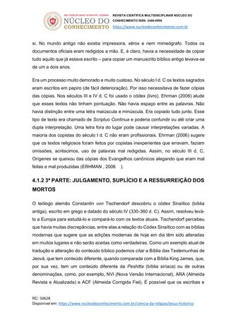 REVISTA CIENTÍFICA MULTIDISCIPLINAR NÚCLEO DO
CONHECIMENTO ISSN: 2448-0959
https://www.nucleodoconhecimento.com.br
RC: 50628
Disponível em: https://www.nucleodoconhecimento.com.br/ciencia-da-religiao/jesus-historico
si. No mundo antigo não existia impressora, xérox e nem mimeógrafo. Todos os
documentos oficiais eram redigidos a mão. E, é claro, havia a necessidade de copiar
tudo aquilo que já estava escrito – para copiar um manuscrito bíblico antigo levava-se
de um a dois anos.
Era um processo muito demorado e muito custoso. No século I d. C os textos sagrados
eram escritos em papiro (de fácil deterioração). Por isso necessitava de fazer cópias
das cópias. Nos séculos III e IV d. C foi usado o códex (livro). Ehrman (2006) alude
que esses textos não tinham pontuação. Não havia espaço entre as palavras. Não
havia distinção entre uma letra maiúscula e minúscula. Era copiado tudo junto. Esse
tipo de texto era chamado de Scriptuo Continua e poderia confundir ou até criar uma
dupla interpretação. Uma letra fora do lugar pode causar interpretações variadas. A
maioria dos copistas do século I d. C não eram profissionais. Ehrman (2006) sugere
que os textos religiosos foram feitos por copistas inexperientes que erravam, faziam
omissões, acréscimos, uso de palavras mal redigidas. Assim, no século III d. C,
Orígenes se queixou das cópias dos Evangelhos canônicos alegando que eram mal
feitas e mal produzidas (ERHMAN , 2006 ).
4.1.2 3ª PARTE: JULGAMENTO, SUPLÍCIO E A RESSURREIÇÃO DOS
MORTOS
O teólogo alemão Constantin von Tischendorf descobriu o códex Sinaítico (bíblia
antiga), escrito em grego e datado do século IV (330-360 d. C). Assim, resolveu levá-
lo a Europa para estudá-lo e compará-lo com os textos atuais. Tischendorf percebeu
que havia muitas discrepâncias, entre elas a relação do Códex Sinaítico com as bíblias
modernas que sugere que as edições modernas de hoje em dia têm sido alteradas
em muitos lugares e não serão aceitas como verdadeiras. Como um exemplo atual de
tradução e alteração do conteúdo bíblico podemos citar a Bíblia das Testemunhas de
Jeová, que tem conteúdo diferente, quando comparada com a Bíblia King James, que,
por sua vez, tem um conteúdo diferente da Peshitta (bíblia siríaca) ou de outras
denominações, como, por exemplo, NVI (Nova Versão Internacional), ARA (Almeida
Revista e Atualizada) e ACF (Almeida Corrigida Fiel). É possível que os escribas e
 