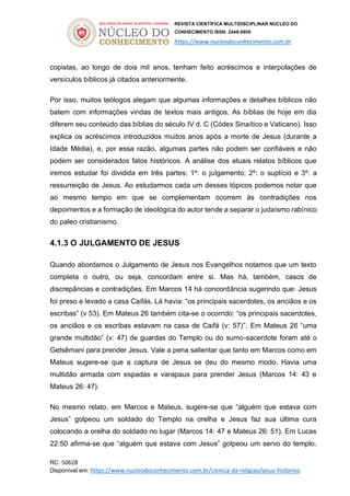 REVISTA CIENTÍFICA MULTIDISCIPLINAR NÚCLEO DO
CONHECIMENTO ISSN: 2448-0959
https://www.nucleodoconhecimento.com.br
RC: 50628
Disponível em: https://www.nucleodoconhecimento.com.br/ciencia-da-religiao/jesus-historico
copistas, ao longo de dois mil anos, tenham feito acréscimos e interpolações de
versículos bíblicos já citados anteriormente.
Por isso, muitos teólogos alegam que algumas informações e detalhes bíblicos não
batem com informações vindas de textos mais antigos. As bíblias de hoje em dia
diferem seu conteúdo das bíblias do século IV d. C (Códex Sinaítico e Vaticano). Isso
explica os acréscimos introduzidos muitos anos após a morte de Jesus (durante a
Idade Média), e, por essa razão, algumas partes não podem ser confiáveis e não
podem ser considerados fatos históricos. A análise dos atuais relatos bíblicos que
iremos estudar foi dividida em três partes: 1º: o julgamento; 2º: o suplício e 3º: a
ressurreição de Jesus. Ao estudarmos cada um desses tópicos podemos notar que
ao mesmo tempo em que se complementam ocorrem às contradições nos
depoimentos e a formação de ideológica do autor tende a separar o judaísmo rabínico
do paleo cristianismo.
4.1.3 O JULGAMENTO DE JESUS
Quando abordamos o Julgamento de Jesus nos Evangelhos notamos que um texto
completa o outro, ou seja, concordam entre si. Mas há, também, casos de
discrepâncias e contradições. Em Marcos 14 há concordância sugerindo que: Jesus
foi preso e levado a casa Caifás. Lá havia: “os principais sacerdotes, os anciãos e os
escribas” (v 53). Em Mateus 26 também cita-se o ocorrido: “os principais sacerdotes,
os anciãos e os escribas estavam na casa de Caifá (v: 57)”. Em Mateus 26 “uma
grande multidão” (v: 47) de guardas do Templo ou do sumo-sacerdote foram até o
Getsêmani para prender Jesus. Vale a pena salientar que tanto em Marcos como em
Mateus sugere-se que a captura de Jesus se deu do mesmo modo. Havia uma
multidão armada com espadas e varapaus para prender Jesus (Marcos 14: 43 e
Mateus 26: 47).
No mesmo relato, em Marcos e Mateus, sugere-se que “alguém que estava com
Jesus” golpeou um soldado do Templo na orelha e Jesus faz sua última cura
colocando a orelha do soldado no lugar (Marcos 14: 47 e Mateus 26: 51). Em Lucas
22:50 afirma-se que “alguém que estava com Jesus” golpeou um servo do templo.
 