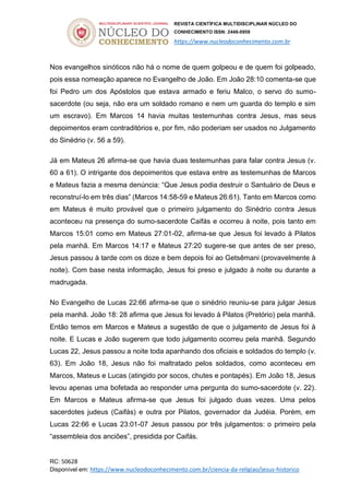 REVISTA CIENTÍFICA MULTIDISCIPLINAR NÚCLEO DO
CONHECIMENTO ISSN: 2448-0959
https://www.nucleodoconhecimento.com.br
RC: 50628
Disponível em: https://www.nucleodoconhecimento.com.br/ciencia-da-religiao/jesus-historico
Nos evangelhos sinóticos não há o nome de quem golpeou e de quem foi golpeado,
pois essa nomeação aparece no Evangelho de João. Em João 28:10 comenta-se que
foi Pedro um dos Apóstolos que estava armado e feriu Malco, o servo do sumo-
sacerdote (ou seja, não era um soldado romano e nem um guarda do templo e sim
um escravo). Em Marcos 14 havia muitas testemunhas contra Jesus, mas seus
depoimentos eram contraditórios e, por fim, não poderiam ser usados no Julgamento
do Sinédrio (v. 56 a 59).
Já em Mateus 26 afirma-se que havia duas testemunhas para falar contra Jesus (v.
60 a 61). O intrigante dos depoimentos que estava entre as testemunhas de Marcos
e Mateus fazia a mesma denúncia: “Que Jesus podia destruir o Santuário de Deus e
reconstruí-lo em três dias” (Marcos 14:58-59 e Mateus 26:61). Tanto em Marcos como
em Mateus é muito provável que o primeiro julgamento do Sinédrio contra Jesus
aconteceu na presença do sumo-sacerdote Caifás e ocorreu à noite, pois tanto em
Marcos 15:01 como em Mateus 27:01-02, afirma-se que Jesus foi levado à Pilatos
pela manhã. Em Marcos 14:17 e Mateus 27:20 sugere-se que antes de ser preso,
Jesus passou à tarde com os doze e bem depois foi ao Getsêmani (provavelmente à
noite). Com base nesta informação, Jesus foi preso e julgado à noite ou durante a
madrugada.
No Evangelho de Lucas 22:66 afirma-se que o sinédrio reuniu-se para julgar Jesus
pela manhã. João 18: 28 afirma que Jesus foi levado à Pilatos (Pretório) pela manhã.
Então temos em Marcos e Mateus a sugestão de que o julgamento de Jesus foi à
noite. E Lucas e João sugerem que todo julgamento ocorreu pela manhã. Segundo
Lucas 22, Jesus passou a noite toda apanhando dos oficiais e soldados do templo (v.
63). Em João 18, Jesus não foi maltratado pelos soldados, como aconteceu em
Marcos, Mateus e Lucas (atingido por socos, chutes e pontapés). Em João 18, Jesus
levou apenas uma bofetada ao responder uma pergunta do sumo-sacerdote (v. 22).
Em Marcos e Mateus afirma-se que Jesus foi julgado duas vezes. Uma pelos
sacerdotes judeus (Caifás) e outra por Pilatos, governador da Judéia. Porém, em
Lucas 22:66 e Lucas 23:01-07 Jesus passou por três julgamentos: o primeiro pela
“assembleia dos anciões”, presidida por Caifás.
 