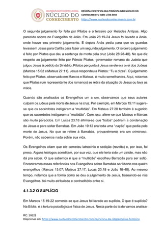 REVISTA CIENTÍFICA MULTIDISCIPLINAR NÚCLEO DO
CONHECIMENTO ISSN: 2448-0959
https://www.nucleodoconhecimento.com.br
RC: 50628
Disponível em: https://www.nucleodoconhecimento.com.br/ciencia-da-religiao/jesus-historico
O segundo julgamento foi feito por Pilatos e o terceiro por Herodes Antipas. Algo
parecido ocorre no Evangelho de João. Em João 28:19-24 Jesus foi levado a Anás,
onde houve seu primeiro julgamento. E depois Anás pediu para que os guardas
levassem Jesus para Caifás para fazer um segundo julgamento. O terceiro julgamento
é feito por Pilatos que deu a sentença de morte pela cruz (João 28:28-40). No que diz
respeito ao julgamento feito por Pôncio Pilatos, governador romano da Judeia que
julgou Jesus à pedido do Sinédrio, Pilatos pergunta à Jesus se ele era o rei dos Judeus
(Marcos 15:02 e Mateus 27:11). Jesus respondeu a Pilatos: “Tu o dizes”. O julgamento
feito por Pilatos, observado em Marcos e Mateus, é muito semelhantes. Aqui, notamos
que Pilatos (um representante dos romanos) se retira da situação de Jesus ou lava as
mãos.
Quando são analisados os Evangelhos um a um, observamos que seus autores
culpam os judeus pela morte de Jesus na cruz. Por exemplo, em Marcos 15:11 sugere-
se que os sacerdotes instigaram a “multidão”. Em Mateus 27:20 também é sugerido
que os sacerdotes instigaram a “multidão”. Com isso, afere-se que Mateus e Marcos
são muito parecidos. Em Lucas 23:18 afirma-se que “todos” pediram a condenação
de Jesus e para soltar Barrabás. Em João 19:12 era toda uma “nação” que pedia pela
morte de Jesus. No que se refere à Barrabás, provavelmente era um criminoso.
Porém, não sabemos nada sobre sua vida.
Os Evangelhos citam que ele cometeu latrocínio e sedição (revolta) e, por isso, foi
preso. Alguns teólogos acreditam, por sua vez, que ele teria sido um zelote, mas não
dá pra saber. O que sabemos é que a “multidão” escolheu Barrabás para ser solto.
Encontramos essas referências nos Evangelhos sobre Barrabás ser liberto nos quatro
evangelhos (Marcos 15:07; Mateus 27:17; Lucas 23:18 e João 18-40). Ao mesmo
tempo, notamos que a forma como se deu o julgamento de Jesus, baseando-se nos
Evangelhos, foi muito atribulado e contraditório entre si.
4.1.3.2 O SUPLÍCIO
Em Marcos 15:19-22 comenta-se que Jesus foi levado ao suplício. O que é suplício?
Na Bíblia, é a tortura psicológica e física de Jesus. Nesta parte do texto vamos analisar
 