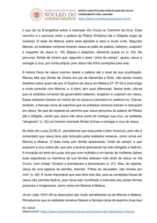 REVISTA CIENTÍFICA MULTIDISCIPLINAR NÚCLEO DO
CONHECIMENTO ISSN: 2448-0959
https://www.nucleodoconhecimento.com.br
RC: 50628
Disponível em: https://www.nucleodoconhecimento.com.br/ciencia-da-religiao/jesus-historico
o que diz os Evangelhos sobre a chamada Via Crucis ou Caminho da Cruz. Esse
caminho é o percurso entre o palácio de Pilatos (Pretório) até o Gólgota (lugar da
Caveira). O texto de Marcos sobre esse episódio é seco e muito curto. Segundo
Marcos, os soldados romanos levaram Jesus ao pátio do palácio, bateram, cuspiram
e xingaram de Jesus (v. 19). Depois o despiram, deixando quase nu (v. 20). No
percurso, Simão de Cirene que, segundo o texto “vinha do campo”, ajudou Jesus a
carregar a cruz, por conta própria, pois Jesus não tinha condições para isso.
A tortura física de Jesus ocorreu desde o palácio até o local de sua crucificação.
Marcos fala que Simão de Cirene era pai de Alexandre e Rufo, não dando muitos
detalhes sobre quem ele era. O Suplício de Jesus em Mateus 27: 27-32 é mais longo
e muito parecido com Marcos, e, é claro, tem suas diferenças. Nesse texto, cita-se
que os soldados romanos (do governador) bateram, xingaram e cuspiram em Jesus.
Esses soldados fizeram um manto de cor púrpura (carmesim) e vestiram-no. Cita-se,
também, a famosa coroa de espinhos que os soldados romanos fizeram e colocaram
em Jesus. No que diz respeito ao caminho que Jesus percorreu do palácio de Pilatos
até o Gólgota, vendo que Jesus não dava conta de carregar sua cruz, os soldados
“obrigaram” (v. 32) um homem chamado Simão Cirineu a carregar a cruz de Jesus.
No texto de Lucas 23:26-31, percebemos que essa parte é bem incomum, pois não é
comentado que Jesus teria sido torturado pelos soldados romanos, como vimos em
Marcos e Mateus. O texto inicia com Simão aparecendo “vindo do campo” e que
puseram a cruz sobre ele, que pôs a levá-la (parecendo ter sido obrigado a fazê-lo).
A inovação do texto de Lucas cita que uma multidão e um bando de mulheres (talvez
suas seguidoras ou membros de sua família) estavam indo atrás de Jesus na Via
Crucis, num cortejo “fúnebre e pranteavam e lamentavam (v. 27). Mas, de repente,
Jesus dá uma espécie de sermão, dizendo: “Filhas de Jerusalém, não choreis por
mim” (v. 28). É muito improvável que isso teria sido dito, pois as condições físicas de
Jesus não permitia fazê-lo, pois havia sido humilhado e torturado das piores formas
possíveis e imagináveis, como vimos em Marcos e Mateus.
Já em João 19:01-05 as descrições são muito semelhantes às de Marcos e Mateus.
Percebemos que os soldados romanos fizeram a famosa coroa de espinho (mas isso
 