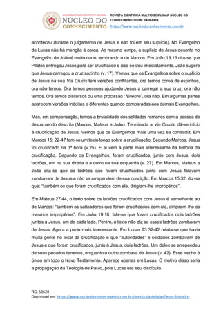 REVISTA CIENTÍFICA MULTIDISCIPLINAR NÚCLEO DO
CONHECIMENTO ISSN: 2448-0959
https://www.nucleodoconhecimento.com.br
RC: 50628
Disponível em: https://www.nucleodoconhecimento.com.br/ciencia-da-religiao/jesus-historico
aconteceu durante o julgamento de Jesus e não foi em seu suplício). No Evangelho
de Lucas não há menção à coroa. Ao mesmo tempo, o suplício de Jesus descrito no
Evangelho de João é muito curto, lembrando o de Marcos. Em João 19:16 cita-se que
Pilatos entregou Jesus para ser crucificado e isso se deu imediatamente. João sugere
que Jesus carregou a cruz sozinho (v. 17). Vemos que os Evangelhos sobre o suplício
de Jesus na sua Via Crucis tem versões conflitantes, ora temos coroa de espinhos,
ora não temos. Ora temos pessoas ajudando Jesus a carregar a sua cruz, ora não
temos. Ora temos discursos ou uma procissão “fúnebre”, ora não. Em algumas partes
aparecem versões inéditas e diferentes quando comparadas aos demais Evangelhos.
Mas, em compensação, temos a brutalidade dos soldados romanos com a pessoa de
Jesus sendo descrita (Marcos, Mateus e João). Terminada a Via Crucis, dá-se início
à crucificação de Jesus. Vemos que os Evangelhos mais uma vez se contradiz. Em
Marcos 15: 22-47 tem-se um texto longo sobre a crucificação. Segundo Marcos, Jesus
foi crucificado na 3ª hora (v.25). E ai vem à parte mais interessante da história da
crucificação. Segundo os Evangelhos, foram crucificados, junto com Jesus, dois
ladrões, um na sua direita e a outro na sua esquerda (v. 27). Em Marcos, Mateus e
João cita-se que os ladrões que foram crucificados junto com Jesus falavam
zombavam de Jesus e não se arrependem de sua condição. Em Marcos 15:32, diz-se
que: “também os que foram crucificados com ele, dirigiam-lhe impropérios”.
Em Mateus 27:44, o texto sobre os ladrões crucificados com Jesus é semelhante ao
de Marcos: “também os salteadores que foram crucificados com ele, dirigiram-lhe os
mesmos impropérios”. Em João 19:18, fala-se que foram crucificados dois ladrões
juntos à Jesus, um de cada lado. Porém, o texto não diz se esses ladrões zombaram
de Jesus. Agora a parte mais interessante. Em Lucas 23:32-42 relata-se que havia
muita gente no local da crucificação e que “autoridades” e soldados zombavam de
Jesus e que foram crucificados, junto à Jesus, dois ladrões. Um deles se arrependeu
de seus pecados terrenos, enquanto o outro zombava de Jesus (v. 42). Esse trecho é
único em todo o Novo Testamento. Aparece apenas em Lucas. O motivo disso seria
a propagação da Teologia de Paulo, pois Lucas era seu discípulo.
 