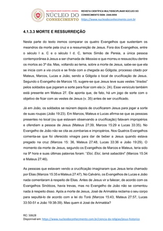 REVISTA CIENTÍFICA MULTIDISCIPLINAR NÚCLEO DO
CONHECIMENTO ISSN: 2448-0959
https://www.nucleodoconhecimento.com.br
RC: 50628
Disponível em: https://www.nucleodoconhecimento.com.br/ciencia-da-religiao/jesus-historico
4.1.3.3 MORTE E RESSURREIÇÃO
Nesta parte do texto iremos comparar os quatro Evangelhos que sustentam os
meandros da morte pela cruz e a ressurreição de Jesus. Fora dos Evangelhos, entre
o século I a. C e o século I d. C, temos Simão de Pereia, a única pessoa
contemporânea à Jesus a ser chamada de Messias e que morreu e ressuscitou dentre
os mortos ao 3º dia. Mas, voltando ao tema, sobre a morte de Jesus, sabe-se que ela
se inicia com a via crucis e se finda com a chegada ao Gólgota, processo citado por
Mateus, Marcos, Lucas e João, sendo a Gólgota o local de crucificação de Jesus.
Segundo o Evangelho de Marcos 15, sugere-se que Jesus teve suas vestes “tiradas”
pelos soldados que jogaram a sorte para ficar com ela (v. 24). Esse versículo também
está presente em Mateus 27. Ele aponta que, de fato, há um jogo de sorte com o
objetivo de ficar com as vestes de Jesus (v. 35) antes de ser crucificado.
Já em João, os soldados se reúnem depois de crucificarem Jesus para jogar a sorte
de suas roupas (João 19:23). Em Marcos, Mateus e Lucas afirma-se que as pessoas
presentes no local (ou que estavam observando a crucificação) falavam impropérios
e ofendiam a pessoa de Jesus (Mateus 27:39, Marcos 15:29 e Lucas 33:35). No
Evangelho de João não se cita as zombarias e impropérios. Nos Quatros Evangelhos
comenta-se que foi oferecido vinagre para dar de beber a Jesus quando estava
pregado na cruz (Marcos 15: 36, Mateus 27:48, Lucas 33:36 e João 19:29). O
momento da morte de Jesus, segundo os Evangelhos de Marcos e Mateus, teria sido
na 9ª hora e suas últimas palavras foram: “Eloí, Eloí, lamá sabactâni” (Marcos 15:34
e Mateus 27:46).
As pessoas que estavam vendo a crucificação imaginaram que Jesus teria chamado
por Elias (Marcos 15:35 e Mateus 27:47). No Calvário, os Evangelhos de Lucas e João
nada comentaram à respeito de Elias. Antes de Jesus vir a falecer, de acordo com os
Evangelhos Sinóticos, havia trevas, mas no Evangelho de João não se comentou
nada à respeito disso. Após a morte de Jesus, José de Arimatéia reclama o seu corpo
para sepultá-lo de acordo com a lei do Torá (Marcos 15:43, Mateus 27:57, Lucas
33:50-51 e João 19:38-39). Mas quem é José de Arimatéia?
 