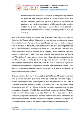 REVISTA CIENTÍFICA MULTIDISCIPLINAR NÚCLEO DO
CONHECIMENTO ISSN: 2448-0959
https://www.nucleodoconhecimento.com.br
RC: 50628
Disponível em: https://www.nucleodoconhecimento.com.br/ciencia-da-religiao/jesus-historico
Existem numerosos motivos pra se duvidar da tradição do sepultamento
de Jesus por José. Primeiro, é difícil atribuir sentido histórico a essa
tradição apenas no contexto da narrativa de Mateus. A identificação de
José como um membro respeitado do sinédrio deve levantar questões
imediatamente. Marcos disse que no julgamento de Jesus, ocorrido na
noite anterior “todo conselho” do sinédrio participou (EHRMAN, 2014, pp.
206-207).
José de Arimatéia ainda é um mistério para a Teologia. Mas, voltando ao texto, os
elementos de Marcos sobre o julgamento e a narrativa do sepultamento vêm de
diferentes tradições culturais da época que Marcos escreveu seu texto, ou seja, a
partir do ano 80 d. C (EHRMAN, 2014). Sobre a morte de Jesus, os Evangelhos citam
que o centurião romano percebeu que Jesus era “Filho de Deus”, estando essa
afirmação em Marcos 15:39 e Mateus 27:54. Já em Lucas 23, sugere-se que Jesus
era um: “Homem Justo” (v. 47). Existe, aqui, uma diferença enorme entre ser “justo” e
ser “Filho de Deus”. Nesse caso, o homem justo não precisa ser, necessariamente,
um “Messias”. Já ser “Filho de Deus” é algo mais próximo à divindade do ser
comparado ao “Homem Justo” (EHRMAN, 2014). No caso do centurião, o objetivo dos
autores que escreveram os Evangelhos de Marcos e Mateus era tentar separar a seita
cristã do judaísmo tradicional e mostrar, aos romanos, a pessoa de Jesus como
alguém extremamente importante.
No exato momento da morte de Jesus, os Evangelhos Marcos, Mateus e Lucas citam
que: “o véu do santuário” que ficava dentro do Templo de Jerusalém rasgou-se
sozinho, de cima para baixo. No Evangelho de João não há menção ao “véu”. Mas, o
Evangelho de Mateus é muito fantasioso, pois sugere que: “o véu rasgou-se e houve
um tremor de terra” (27: 51). Afirma, ainda, que os mortos ressuscitaram e entraram
na cidade de Jerusalém (27: 52). Esse versículo só aparece em Mateus. Marcos e
Lucas não comentaram nada sobre isso. Assim, conclui-se que isso não tenha
acontecido, porque os romanos não deixaram nenhum relato sobre o terremoto e a
ressurreição dos mortos descritos no final do Evangelho de Mateus. O objetivo dos
Evangelhos era de criar uma mensagem, substituindo a antiga religião judaica.
 