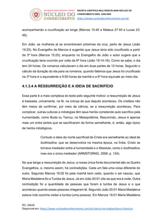 REVISTA CIENTÍFICA MULTIDISCIPLINAR NÚCLEO DO
CONHECIMENTO ISSN: 2448-0959
https://www.nucleodoconhecimento.com.br
RC: 50628
Disponível em: https://www.nucleodoconhecimento.com.br/ciencia-da-religiao/jesus-historico
acompanhando a crucificação ao longe (Marcos 15:40 e Mateus 27:55 e Lucas 23:
49).
Em João, as mulheres já se encontravam próximas da cruz, perto de Jesus (João
19:25). No Evangelho de Marcos é sugerido que Jesus teria sido crucificado a partir
da 3ª hora (Marcos 15:25), enquanto no Evangelho de João o autor sugere que a
crucificação teria ocorrido por volta da 6ª hora (João 19:14-16). Como se sabe, o dia
tem 24 horas. Os romanos calculavam o dia em duas partes de 12 horas. Segundo o
cálculo da duração do dia para os romanos, quando falamos que Jesus foi crucificado
na 3ª hora é o equivalente a 9:00 horas da manhã e a 6ª hora equivale ao meio-dia.
4.1.3.4 A RESSURREIÇÃO E A IDEIA DE SACRIFÍCIO
Essa parte é a mais complexa do texto pelo seguinte motivo: a ressurreição de Jesus
é baseada, unicamente, na fé, na crença de que daquilo aconteceu. Os cristãos não
têm meios de confirmar, por meio da ciência, se a ressurreição aconteceu. Para
complicar, outras culturas e mitologias têm seus heróis cometendo auto sacrífico pela
humanidade, como Buda ou Tamuz, na Mesopotâmia. Resumindo, Jesus é apenas
mais um entre tantos que se sacrificaram de forma semelhante, é, então, algo típico
de heróis mitológicos.
Contudo a ideia da morte sacrificial de Cristo era semelhante ao ideal de
bodhisattva, que se desenvolvia na mesma época, na Índia. Cristo se
tornava mediador entre a humanidade e o Absoluto, como o bodhisattva,
mas era o único mediador (ARMSTORNG, 2008, p. 124).
No que tange a ressurreição de Jesus, a nossa única fonte documental são os Quatro
Evangelhos, e, mesmo assim, há contradições. Cada um fala uma coisa diferente do
outro. Segundo Marcos 16:02 foi pela manhã bem cedo, quando o sol nasceu, que
Maria Madalena foi a Tumba de Jesus. Já em João 20:01 cita-se que era à noite. Outra
contradição foi a quantidade de pessoas que foram à tumba de Jesus e o que
aconteceu quando essas pessoas chegaram lá. Segundo João 20:01 Maria Madalena
estava indo sozinha visitar a tumba (uma pessoa). Em Marcos 16:01 Maria Madalena
 