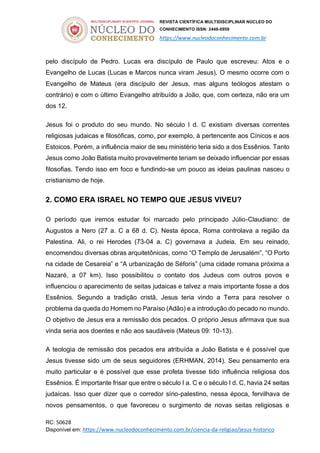 REVISTA CIENTÍFICA MULTIDISCIPLINAR NÚCLEO DO
CONHECIMENTO ISSN: 2448-0959
https://www.nucleodoconhecimento.com.br
RC: 50628
Disponível em: https://www.nucleodoconhecimento.com.br/ciencia-da-religiao/jesus-historico
pelo discípulo de Pedro. Lucas era discípulo de Paulo que escreveu: Atos e o
Evangelho de Lucas (Lucas e Marcos nunca viram Jesus). O mesmo ocorre com o
Evangelho de Mateus (era discípulo der Jesus, mas alguns teólogos atestam o
contrário) e com o último Evangelho atribuído a João, que, com certeza, não era um
dos 12.
Jesus foi o produto do seu mundo. No século I d. C existiam diversas correntes
religiosas judaicas e filosóficas, como, por exemplo, à pertencente aos Cínicos e aos
Estoicos. Porém, a influência maior de seu ministério teria sido a dos Essênios. Tanto
Jesus como João Batista muito provavelmente teriam se deixado influenciar por essas
filosofias. Tendo isso em foco e fundindo-se um pouco as ideias paulinas nasceu o
cristianismo de hoje.
2. COMO ERA ISRAEL NO TEMPO QUE JESUS VIVEU?
O período que iremos estudar foi marcado pelo principado Júlio-Claudiano: de
Augustos a Nero (27 a. C a 68 d. C). Nesta época, Roma controlava a região da
Palestina. Ali, o rei Herodes (73-04 a. C) governava a Judeia. Em seu reinado,
encomendou diversas obras arquitetônicas, como “O Templo de Jerusalém”, “O Porto
na cidade de Cesareia” e “A urbanização de Séforis” (uma cidade romana próxima a
Nazaré, a 07 km). Isso possibilitou o contato dos Judeus com outros povos e
influenciou o aparecimento de seitas judaicas e talvez a mais importante fosse a dos
Essênios. Segundo a tradição cristã, Jesus teria vindo a Terra para resolver o
problema da queda do Homem no Paraíso (Adão) e a introdução do pecado no mundo.
O objetivo de Jesus era a remissão dos pecados. O próprio Jesus afirmava que sua
vinda seria aos doentes e não aos saudáveis (Mateus 09: 10-13).
A teologia de remissão dos pecados era atribuída a João Batista e é possível que
Jesus tivesse sido um de seus seguidores (ERHMAN, 2014). Seu pensamento era
muito particular e é possível que esse profeta tivesse tido influência religiosa dos
Essênios. É importante frisar que entre o século I a. C e o século I d. C, havia 24 seitas
judaicas. Isso quer dizer que o corredor sírio-palestino, nessa época, fervilhava de
novos pensamentos, o que favoreceu o surgimento de novas seitas religiosas e
 