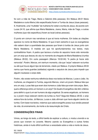 REVISTA CIENTÍFICA MULTIDISCIPLINAR NÚCLEO DO
CONHECIMENTO ISSN: 2448-0959
https://www.nucleodoconhecimento.com.br
RC: 50628
Disponível em: https://www.nucleodoconhecimento.com.br/ciencia-da-religiao/jesus-historico
foi com a mãe de Tiago, Maria e Salomé (três pessoas). Em Mateus 28:01 Maria
Madalena e outra Maria (não especificada) foram a Tumba de Jesus (duas pessoas).
E, finalmente, uma “multidão” de mulheres foi visitar a tumba de Jesus, de acordo com
Lucas 24:10, que afirma que Maria Madalena, Joana, Maria, mãe de Tiago, e outras
mulheres (que não especificou) foram ao local (várias pessoas).
O ponto em comum nas narrativas é que só havia mulheres. Em todas as citações
aparece no nome de Maria Madalena. O que é bem estranho é que os evangelistas
não sabem dizer a quantidade das pessoas que foram à tumba de Jesus junto com
Maria Madalena. À medida em que há aprofundamentos nos textos, mais
contraditórios ficam. A pedra que lacrava a tumba do sepulcro havia sido removida
por um anjo que desceu do céu no momento da chegada de Maria Madalena à tumba
(Mateus 28:02). Em outra passagem (Marcos 16:02-04) “A pedra já havia sido
removida”. Porém, Marcos, em nenhum momento, cita que “anjos” estavam na tumba
ou até que houve algum tipo de terremoto, citado por Mateus. O próprio Mateus 28:04
narrou que havia guardas (soldados) vigiando o sepulcro de Jesus para impedir que
alguém roubasse o corpo dele.
Porém, não existe nenhuma referência disso nos textos de Marcos, Lucas e João. As
mulheres, ao chegarem à Tumba, segundo Marcos, viram um jovem. Mateus fala que
era um anjo, Lucas fala que eram dois homens e João fala que eram dois anjos. Bem,
qual a diferença entre um homem e um anjo? Os Quatro Evangelhos não têm critérios
para definir o que é um ser humano de algo angelical. Os seres angelicais, os homens
ou o jovem moço estavam dentro da tumba ou fora? Segundo Mateus 28:02, o anjo
estava fora da tumba. Já Marcos, Lucas e João afirmam que havia alguém dentro da
tumba. Com base nos textos, notamos que cada evangelho possui sua versão pessoal
da vida, do ensinamento, da morte e da ressurreição de Cristo.
CONSIDERAÇÕES FINAIS
Vimos, ao longo do texto, a difícil tarefa de explicar a cultura, o modus vivendis e os
povos que viveram no Levante. Mesmo usando os Evangelhos e outras fontes
históricas, ainda é muito difícil confirmar a veracidade sobre a vida e morte de Jesus.
 