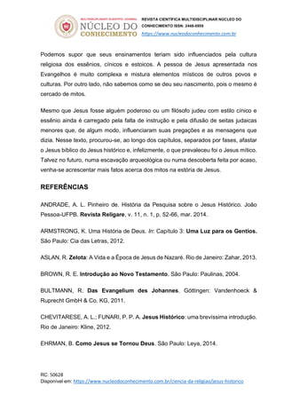 REVISTA CIENTÍFICA MULTIDISCIPLINAR NÚCLEO DO
CONHECIMENTO ISSN: 2448-0959
https://www.nucleodoconhecimento.com.br
RC: 50628
Disponível em: https://www.nucleodoconhecimento.com.br/ciencia-da-religiao/jesus-historico
Podemos supor que seus ensinamentos teriam sido influenciados pela cultura
religiosa dos essênios, cínicos e estoicos. A pessoa de Jesus apresentada nos
Evangelhos é muito complexa e mistura elementos místicos de outros povos e
culturas. Por outro lado, não sabemos como se deu seu nascimento, pois o mesmo é
cercado de mitos.
Mesmo que Jesus fosse alguém poderoso ou um filósofo judeu com estilo cínico e
essênio ainda é carregado pela falta de instrução e pela difusão de seitas judaicas
menores que, de algum modo, influenciaram suas pregações e as mensagens que
dizia. Nesse texto, procurou-se, ao longo dos capítulos, separados por fases, afastar
o Jesus bíblico do Jesus histórico e, infelizmente, o que prevaleceu foi o Jesus mítico.
Talvez no futuro, numa escavação arqueológica ou numa descoberta feita por acaso,
venha-se acrescentar mais fatos acerca dos mitos na estória de Jesus.
REFERÊNCIAS
ANDRADE, A. L. Pinheiro de. História da Pesquisa sobre o Jesus Histórico. João
Pessoa-UFPB. Revista Religare, v. 11, n. 1, p. 52-66, mar. 2014.
ARMSTRONG, K. Uma História de Deus. In: Capítulo 3: Uma Luz para os Gentios.
São Paulo: Cia das Letras, 2012.
ASLAN, R. Zelota: A Vida e a Época de Jesus de Nazaré. Rio de Janeiro: Zahar, 2013.
BROWN, R. E. Introdução ao Novo Testamento. São Paulo: Paulinas, 2004.
BULTMANN, R. Das Evangelium des Johannes. Göttingen: Vandenhoeck &
Ruprecht GmbH & Co. KG, 2011.
CHEVITARESE, A. L.; FUNARI, P. P. A. Jesus Histórico: uma brevíssima introdução.
Rio de Janeiro: Kline, 2012.
EHRMAN, B. Como Jesus se Tornou Deus. São Paulo: Leya, 2014.
 
