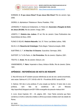 REVISTA CIENTÍFICA MULTIDISCIPLINAR NÚCLEO DO
CONHECIMENTO ISSN: 2448-0959
https://www.nucleodoconhecimento.com.br
RC: 50628
Disponível em: https://www.nucleodoconhecimento.com.br/ciencia-da-religiao/jesus-historico
EHRMAN, B. O que Jesus Disse? O que Jesus Não Disse? Rio de Janeiro: Agir,
2006.
GIORGI, A. Alphabetum Thibetanum. Roma: Praefatio, 1742.
JOHNSON, P. História do Cristianismo. In: Parte Um: Ascensão e Resgate da Seita
de Jesus (30-250). Rio de Janeiro: Imago, 2001.
JOSEFO, F. História dos Judeus. 8ª ed. Rio de Janeiro: Casa Publicadora das
Assembleias de Deus, 2004.
PLÍNIO O VELHO. História Naturelle. Vol. 37. Paris: Les Belles Lettres, 1985.
SILVA, A. B. Resenha de Cristologia. Porto Alegre: Telecomunicação, 2008.
SUETÔNIO, C. T. A Vida Dos 12 Césares. Guarulhos: Germape, 2003.
SUFFERT, G. Tu És Pedro. In: Os Primórdios. Rio de Janeiro: Objetiva, 2001.
TÁCITO, C. Anais. Rio de Janeiro: Ediouro, s/d.
VANDENBERG, P. Nero: Imperador e Deus, Artista e Bufão. Rio de Janeiro: Zahar,
1981.
APÊNDICE - REFERÊNCIAS DE NOTA DE RODAPÉ
2. Nos 46 livros do AT existem poucas referências ao ato de orar, sendo encontrado,
seis vezes: Salmos:4-3; 37-7; 65-02 e 66-18 – Provérbios 28:09; Isaías 65:24.
3. Salmos 148 não é uma profecia. É uma oração ao Senhor. O texto não é uma
profecia, nem fala da existência de um Messias
http://apocrifos2.blogspot.com/2011/09/o-evangelho-do-pseudo-mateus.html
4. Livro: Anais Capítulo: XV – 44, página, 248 - Caio Tácito comenta que Nero
condenou à morte a seita dos cristãos e afirma que esses cristãos eram da cidade de
Roma.
 
