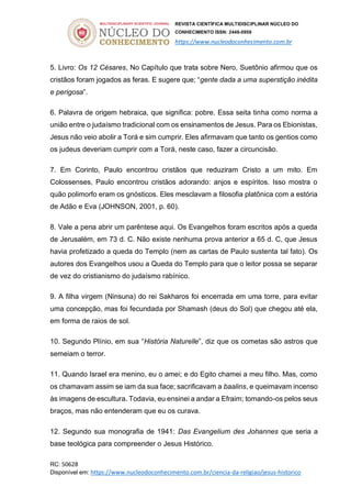 REVISTA CIENTÍFICA MULTIDISCIPLINAR NÚCLEO DO
CONHECIMENTO ISSN: 2448-0959
https://www.nucleodoconhecimento.com.br
RC: 50628
Disponível em: https://www.nucleodoconhecimento.com.br/ciencia-da-religiao/jesus-historico
5. Livro: Os 12 Césares, No Capítulo que trata sobre Nero, Suetônio afirmou que os
cristãos foram jogados as feras. E sugere que; “gente dada a uma superstição inédita
e perigosa”.
6. Palavra de origem hebraica, que significa: pobre. Essa seita tinha como norma a
união entre o judaísmo tradicional com os ensinamentos de Jesus. Para os Ebionistas,
Jesus não veio abolir a Torá e sim cumprir. Eles afirmavam que tanto os gentios como
os judeus deveriam cumprir com a Torá, neste caso, fazer a circuncisão.
7. Em Corinto, Paulo encontrou cristãos que reduziram Cristo a um mito. Em
Colossenses, Paulo encontrou cristãos adorando: anjos e espíritos. Isso mostra o
quão polimorfo eram os gnósticos. Eles mesclavam a filosofia platônica com a estória
de Adão e Eva (JOHNSON, 2001, p. 60).
8. Vale a pena abrir um parêntese aqui. Os Evangelhos foram escritos após a queda
de Jerusalém, em 73 d. C. Não existe nenhuma prova anterior a 65 d. C, que Jesus
havia profetizado a queda do Templo (nem as cartas de Paulo sustenta tal fato). Os
autores dos Evangelhos usou a Queda do Templo para que o leitor possa se separar
de vez do cristianismo do judaísmo rabínico.
9. A filha virgem (Ninsuna) do rei Sakharos foi encerrada em uma torre, para evitar
uma concepção, mas foi fecundada por Shamash (deus do Sol) que chegou até ela,
em forma de raios de sol.
10. Segundo Plínio, em sua “História Naturelle”, diz que os cometas são astros que
semeiam o terror.
11. Quando Israel era menino, eu o amei; e do Egito chamei a meu filho. Mas, como
os chamavam assim se iam da sua face; sacrificavam a baalins, e queimavam incenso
às imagens de escultura. Todavia, eu ensinei a andar a Efraim; tomando-os pelos seus
braços, mas não entenderam que eu os curava.
12. Segundo sua monografia de 1941: Das Evangelium des Johannes que seria a
base teológica para compreender o Jesus Histórico.
 