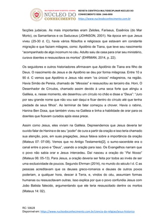 REVISTA CIENTÍFICA MULTIDISCIPLINAR NÚCLEO DO
CONHECIMENTO ISSN: 2448-0959
https://www.nucleodoconhecimento.com.br
RC: 50628
Disponível em: https://www.nucleodoconhecimento.com.br/ciencia-da-religiao/jesus-historico
facções judaicas. As mais importantes eram Zelotes, Fariseus, Essênios (do Mar
Morto), os Samaritanos e os Saduceus (JOHNSON, 2001). Na época em que Jesus
viveu (25-30 d. C), havia vários filósofos e religiosos que estavam em constante
migração e que faziam milagres, como: Apolônio de Tiana, que teve seu nascimento
“acompanhado de algo incomum no céu. Adulto saiu de casa para criar seu ministério,
curava doentes e ressuscitava os mortos” (EHRMAN, 2014, p. 22).
Os seguidores e outros historiadores afirmavam que Apolônio de Tiana era filho de
Deus. O nascimento de Jesus e de Apolônio se deu por forma milagrosa. Entre 10 a
90 d. C vemos que Apolônio e Jesus não eram “os únicos” milagreiros, na região.
Havia Simão de Pereia, chamado de “Messias” e ressuscitou ao terceiro dia. Honi, O
Desenhador de Círculos, chamado assim devido à uma seca forte que atingiu a
Galileia, e, nesse momento, ele desenhou um círculo no chão e disse a “Deus”: “Juro
por seu grande nome que não vou sair daqui e ficar dentro do círculo até que tenha
piedade de seus filhos”. Ao terminar de falar começou a chover. Havia o rabino,
Hanina Ben Dosa, que também viveu na Galileia e tinha a habilidade de orar para os
doentes que ficavam curados após essa prece.
Assim como Jesus, eles viviam na Galileia. Depreendemos que Jesus deveria ter
ouvido falar de Hanina e de seu “poder” de cura a partir da oração e isso teria chamado
sua atenção, pois, em suas pregações, Jesus falava sobre a importância da oração
(Mateus 07: 07-08). Vemos que no Antigo Testamento[2], o sumo-sacerdote era o
canal entre o povo e “Deus”, usando a oração para isso. Os Evangelhos narram que
o povo não sabia orar e Jesus intercedeu. Daí nasceu a oração do “Pai Nosso”
(Mateus 06: 05-13). Para Jesus, a oração deveria ser feita por todos ao invés de ser
uma exclusividade de poucos. Segundo Ehrman (2014), no mundo do século I d. C as
pessoas acreditavam que os deuses greco-romanos e deuses de outros povos
poderiam, a qualquer hora, descer à Terra, e, vindos do céu, assumiam formas
humanas ou ressuscitavam outras. Isso explica por que o povo confundia Jesus com
João Batista falecido, argumentando que ele teria ressuscitado dentre os mortos
(Mateus 14: 02).
 