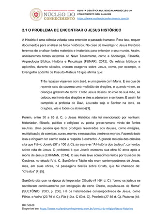 REVISTA CIENTÍFICA MULTIDISCIPLINAR NÚCLEO DO
CONHECIMENTO ISSN: 2448-0959
https://www.nucleodoconhecimento.com.br
RC: 50628
Disponível em: https://www.nucleodoconhecimento.com.br/ciencia-da-religiao/jesus-historico
2.1 O PROBLEMA DE ENCONTRAR O JESUS HISTÓRICO
A História é uma ciência voltada para entender o passado humano. Para isso, requer
documentos para analisar os fatos históricos. No caso de investigar o Jesus Histórico
teremos de analisar fontes materiais e imateriais para entender o seu mundo. Assim,
analisaremos fontes externas ao Novo Testamento, como a Sociologia, Filosofia,
Arqueologia Bíblica, História e Psicologia (FUNARI, 2012). Os relatos bíblicos e
apócrifos, durante séculos, criaram exageros sobre Jesus, como, por exemplo, o
Evangelho apócrifo de Pseudo-Mateus 18 que afirma que:
Três rapazes viajavam com José, e uma jovem com Maria. E eis que de
repente saiu da caverna uma multidão de dragões, e quando viram, as
crianças gritaram de terror. Então Jesus desceu do colo de sua mãe, se
colocou na frente dos dragões e eles o adoraram e se foram. E assim foi
cumprida a profecia de Davi, Louvado seja o Senhor na terra, os
dragões, vós e todos os abismos[3].
Porém, entre 30 a 65 d. C, o Jesus Histórico não foi mencionado por nenhum:
historiador, filósofo, político e religioso ou poeta greco-romano vindo de fontes
neutras. Uma pessoa que fazia prodígios reservados aos deuses, como milagres,
multiplicação de comidas, curas, morreu e ressuscitou dentre os mortos. Fazendo tudo
isso e ninguém ter escrito nada a respeito é estranho. A grande maioria dos cristãos
cita que Flávio Josefo (37 a 100 d. C), ao escrever “A História dos Judeus”, comentou
sobre vida de Jesus. O problema é que Josefo escreveu sua obra 60 anos após a
morte de Jesus (ERHMAN, 2014). O seu livro teve acréscimos feitos por Eusébio de
Cesárea, no século IV d. C. Suetônio e Tácito não eram contemporâneos de Jesus,
mas, em suas obras, há passagens breves sobre Cristo, que foi chamado de:
“Crestos” [4] [5].
Suetônio cita que na época do Imperador Cláudio (41-54 d. C): “como os judeus se
revoltaram continuamente por instigação de certo Cresto, expulsou-os de Roma”
(SUETÔNIO, 2003, p. 206). Há os historiadores contemporâneos de Jesus, como
Plínio, o Velho (23-79 d. C), Filo (10 a. C-50 d. C), Petrônio (27-66 d. C), Plutarco (46-
 
