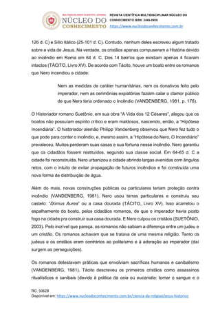 REVISTA CIENTÍFICA MULTIDISCIPLINAR NÚCLEO DO
CONHECIMENTO ISSN: 2448-0959
https://www.nucleodoconhecimento.com.br
RC: 50628
Disponível em: https://www.nucleodoconhecimento.com.br/ciencia-da-religiao/jesus-historico
126 d. C) e Sílio Itálico (25-101 d. C). Contudo, nenhum deles escreveu algum tratado
sobre a vida de Jesus. Na verdade, os cristãos apenas compuseram a História devido
ao incêndio em Roma em 64 d. C. Dos 14 bairros que existiam apenas 4 ficaram
intactos (TÁCITO, Livro XV). De acordo com Tácito, houve um boato entre os romanos
que Nero incendiou a cidade:
Nem as medidas de caráter humanitárias, nem os donativos feito pelo
imperador, nem as cerimônias expiatórias faziam calar o clamor público
de que Nero teria ordenado o Incêndio (VANDENBERG, 1981, p. 176).
O Historiador romano Suetônio, em sua obra “A Vida dos 12 Césares”, alegou que os
boatos não possuíam espírito crítico e eram maldosos, nascendo, então, a “Hipótese
Incendiária”. O historiador alemão Philipp Vandenberg observou que Nero fez tudo o
que pode para conter o incêndio, e, mesmo assim, a “Hipótese do Nero, O Incendiário”
prevaleceu. Muitos perderam suas casas e sua fortuna nesse incêndio. Nero garantiu
que os cidadãos fossem restituídos, segundo sua classe social. Em 64-65 d. C a
cidade foi reconstruída. Nero urbanizou a cidade abrindo largas avenidas com ângulos
retos, com o intuito de evitar propagação de futuros incêndios e foi construída uma
nova forma de distribuição de água.
Além do mais, novas construções públicas ou particulares teriam proteção contra
incêndio (VANDENBERG, 1981). Nero usou terras particulares e construiu seu
castelo: “Domus Aurea” ou a casa dourada (TÁCITO, Livro XV). Isso acarretou o
espalhamento do boato, pelos cidadãos romanos, de que o imperador havia posto
fogo na cidade pra construir sua casa dourada. E Nero culpou os cristãos (SUETÔNIO,
2003). Pelo incrível que pareça, os romanos não sabiam a diferença entre um judeu e
um cristão. Os romanos achavam que se tratava de uma mesma religião. Tanto os
judeus e os cristãos eram contrários ao politeísmo e à adoração ao imperador (daí
surgem as perseguições).
Os romanos detestavam práticas que envolviam sacríficos humanos e canibalismo
(VANDENBERG, 1981). Tácito descreveu os primeiros cristãos como assassinos
ritualísticos e canibais (devido à prática da ceia ou eucaristia: tomar o sangue e o
 