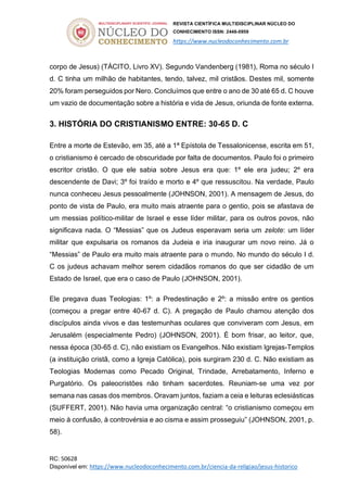 REVISTA CIENTÍFICA MULTIDISCIPLINAR NÚCLEO DO
CONHECIMENTO ISSN: 2448-0959
https://www.nucleodoconhecimento.com.br
RC: 50628
Disponível em: https://www.nucleodoconhecimento.com.br/ciencia-da-religiao/jesus-historico
corpo de Jesus) (TÁCITO, Livro XV). Segundo Vandenberg (1981), Roma no século I
d. C tinha um milhão de habitantes, tendo, talvez, mil cristãos. Destes mil, somente
20% foram perseguidos por Nero. Concluímos que entre o ano de 30 até 65 d. C houve
um vazio de documentação sobre a história e vida de Jesus, oriunda de fonte externa.
3. HISTÓRIA DO CRISTIANISMO ENTRE: 30-65 D. C
Entre a morte de Estevão, em 35, até a 1ª Epístola de Tessalonicense, escrita em 51,
o cristianismo é cercado de obscuridade por falta de documentos. Paulo foi o primeiro
escritor cristão. O que ele sabia sobre Jesus era que: 1º ele era judeu; 2º era
descendente de Davi; 3º foi traído e morto e 4º que ressuscitou. Na verdade, Paulo
nunca conheceu Jesus pessoalmente (JOHNSON, 2001). A mensagem de Jesus, do
ponto de vista de Paulo, era muito mais atraente para o gentio, pois se afastava de
um messias político-militar de Israel e esse líder militar, para os outros povos, não
significava nada. O “Messias” que os Judeus esperavam seria um zelote: um líder
militar que expulsaria os romanos da Judeia e iria inaugurar um novo reino. Já o
“Messias” de Paulo era muito mais atraente para o mundo. No mundo do século I d.
C os judeus achavam melhor serem cidadãos romanos do que ser cidadão de um
Estado de Israel, que era o caso de Paulo (JOHNSON, 2001).
Ele pregava duas Teologias: 1º: a Predestinação e 2º: a missão entre os gentios
(começou a pregar entre 40-67 d. C). A pregação de Paulo chamou atenção dos
discípulos ainda vivos e das testemunhas oculares que conviveram com Jesus, em
Jerusalém (especialmente Pedro) (JOHNSON, 2001). É bom frisar, ao leitor, que,
nessa época (30-65 d. C), não existiam os Evangelhos. Não existiam Igrejas-Templos
(a instituição cristã, como a Igreja Católica), pois surgiram 230 d. C. Não existiam as
Teologias Modernas como Pecado Original, Trindade, Arrebatamento, Inferno e
Purgatório. Os paleocristões não tinham sacerdotes. Reuniam-se uma vez por
semana nas casas dos membros. Oravam juntos, faziam a ceia e leituras eclesiásticas
(SUFFERT, 2001). Não havia uma organização central: “o cristianismo começou em
meio à confusão, à controvérsia e ao cisma e assim prosseguiu” (JOHNSON, 2001, p.
58).
 