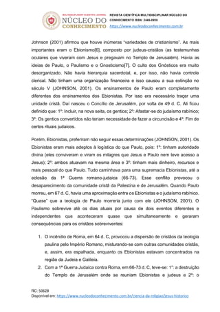 REVISTA CIENTÍFICA MULTIDISCIPLINAR NÚCLEO DO
CONHECIMENTO ISSN: 2448-0959
https://www.nucleodoconhecimento.com.br
RC: 50628
Disponível em: https://www.nucleodoconhecimento.com.br/ciencia-da-religiao/jesus-historico
Johnson (2001) afirmou que houve inúmeras “variedades de cristianismo”. As mais
importantes eram o Ebionismo[6], composto por judeus-cristãos (as testemunhas
oculares que viveram com Jesus e pregavam no Templo de Jerusalém). Havia as
ideias de Paulo, o Paulismo e o Gnosticismo[7]. O culto dos Gnósticos era muito
desorganizado. Não havia hierarquia sacerdotal, e, por isso, não havia controle
clerical. Não tinham uma organização financeira e isso causou a sua extinção no
século V (JOHNSON, 2001). Os ensinamentos de Paulo eram completamente
diferentes dos ensinamentos dos Ebionistas. Por isso era necessário traçar uma
unidade cristã. Daí nasceu o Concílio de Jerusalém, por volta de 49 d. C. Ali ficou
definido que: 1º: Incluir, na nova seita, os gentios; 2º: Afastar-se do judaísmo rabínico;
3º: Os gentios convertidos não teriam necessidade de fazer a circuncisão e 4º: Fim de
certos rituais judaicos.
Porém, Ebionistas, preferiram não seguir essas determinações (JOHNSON, 2001). Os
Ebionistas eram mais adeptos à logística do que Paulo, pois: 1º: tinham autoridade
divina (eles conviveram e viram os milagres que Jesus e Paulo nem teve acesso a
Jesus); 2º: ambos atuavam na mesma área e 3º: tinham mais dinheiro, recursos e
mais pessoal do que Paulo. Tudo caminhava para uma supremacia Ebionistas, até a
eclosão da 1ª Guerra romano-judaica (66-73). Esse conflito provocou o
desaparecimento da comunidade cristã da Palestina e de Jerusalém. Quando Paulo
morreu, em 67 d. C, havia uma aproximação entre os Ebionistas e o judaísmo rabínico.
“Quase” que a teologia de Paulo morreria junto com ele (JOHNSON, 2001). O
Paulismo sobrevive até os dias atuais por causa de dois eventos diferentes e
independentes que aconteceram quase que simultaneamente e geraram
consequências para os cristãos sobreviventes:
1. O incêndio de Roma, em 64 d. C, provocou a dispersão de cristãos da teologia
paulina pelo Império Romano, misturando-se com outras comunidades cristãs,
e, assim, era espalhada, enquanto os Ebionistas estavam concentrados na
região da Judeia e Galileia.
2. Com a 1ª Guerra Judaica contra Roma, em 66-73 d. C, teve-se: 1°: a destruição
do Templo de Jerusalém onde se reuniam Ebionistas e judeus e 2º: o
 