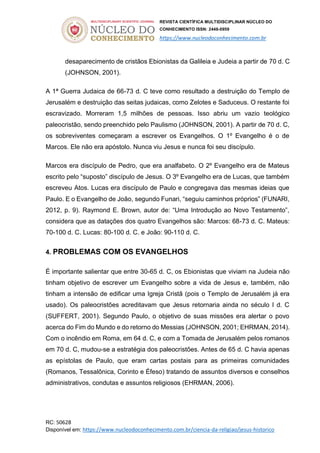 REVISTA CIENTÍFICA MULTIDISCIPLINAR NÚCLEO DO
CONHECIMENTO ISSN: 2448-0959
https://www.nucleodoconhecimento.com.br
RC: 50628
Disponível em: https://www.nucleodoconhecimento.com.br/ciencia-da-religiao/jesus-historico
desaparecimento de cristãos Ebionistas da Galileia e Judeia a partir de 70 d. C
(JOHNSON, 2001).
A 1ª Guerra Judaica de 66-73 d. C teve como resultado a destruição do Templo de
Jerusalém e destruição das seitas judaicas, como Zelotes e Saduceus. O restante foi
escravizado. Morreram 1,5 milhões de pessoas. Isso abriu um vazio teológico
paleocristão, sendo preenchido pelo Paulismo (JOHNSON, 2001). A partir de 70 d. C,
os sobreviventes começaram a escrever os Evangelhos. O 1º Evangelho é o de
Marcos. Ele não era apóstolo. Nunca viu Jesus e nunca foi seu discípulo.
Marcos era discípulo de Pedro, que era analfabeto. O 2º Evangelho era de Mateus
escrito pelo “suposto” discípulo de Jesus. O 3º Evangelho era de Lucas, que também
escreveu Atos. Lucas era discípulo de Paulo e congregava das mesmas ideias que
Paulo. E o Evangelho de João, segundo Funari, “seguiu caminhos próprios” (FUNARI,
2012, p. 9). Raymond E. Brown, autor de: “Uma Introdução ao Novo Testamento”,
considera que as datações dos quatro Evangelhos são: Marcos: 68-73 d. C. Mateus:
70-100 d. C. Lucas: 80-100 d. C. e João: 90-110 d. C.
4. PROBLEMAS COM OS EVANGELHOS
É importante salientar que entre 30-65 d. C, os Ebionistas que viviam na Judeia não
tinham objetivo de escrever um Evangelho sobre a vida de Jesus e, também, não
tinham a intensão de edificar uma Igreja Cristã (pois o Templo de Jerusalém já era
usado). Os paleocristões acreditavam que Jesus retornaria ainda no século I d. C
(SUFFERT, 2001). Segundo Paulo, o objetivo de suas missões era alertar o povo
acerca do Fim do Mundo e do retorno do Messias (JOHNSON, 2001; EHRMAN, 2014).
Com o incêndio em Roma, em 64 d. C, e com a Tomada de Jerusalém pelos romanos
em 70 d. C, mudou-se a estratégia dos paleocristões. Antes de 65 d. C havia apenas
as epístolas de Paulo, que eram cartas postais para as primeiras comunidades
(Romanos, Tessalônica, Corinto e Éfeso) tratando de assuntos diversos e conselhos
administrativos, condutas e assuntos religiosos (EHRMAN, 2006).
 