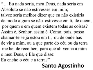 “ ... Eu nada seria, meu Deus, nada seria em
Absoluto se não estivesses em mim;
talvez seria melhor dizer que eu não existiria
de modo algum se não estivesse em ti, de quem,
 por quem e em quem existem todas as coisas?
Assim é, Senhor, assim é. Como, pois, posso
chamar-te se já estou em ti, ou de onde hás
de vir a mim, ou a que parte do céu ou da terra
 me hei de recolher, para que ali venha a mim
o meu Deus, e Ele que disse:
Eu encho o céu e a terra?”
                     Santo Agostinho
 