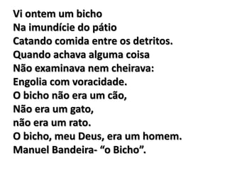 Vi ontem um bicho
Na imundície do pátio
Catando comida entre os detritos.
Quando achava alguma coisa
Não examinava nem cheirava:
Engolia com voracidade.
O bicho não era um cão,
Não era um gato,
não era um rato.
O bicho, meu Deus, era um homem.
Manuel Bandeira- “o Bicho”.
 