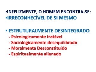 •INFELIZMENTE, O HOMEM ENCONTRA-SE:
•IRRECONHECÍVEL DE SI MESMO

• ESTRUTURALMENTE DESINTEGRADO
 - Psicologicamente instável
 - Sociologicamente desequilibrado
 - Moralmente Desconstituido
 - Espiritualmente alienado
 