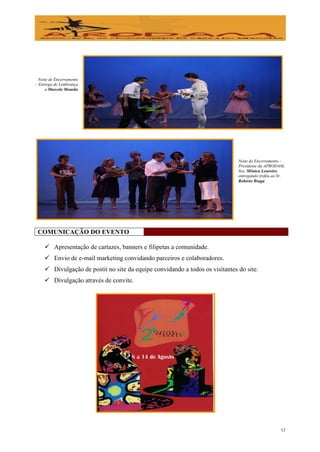 Noite de Encerramento
– Entrega de Lembrança
     a Marcelo Mourão




                                                                              Noite de Encerramento –
                                                                              Presidente da APRODAM,
                                                                              Sra. Mônica Loureiro
                                                                              entregando troféu ao Sr.
                                                                              Robério Braga




 COMUNICAÇÃO DO EVENTO

     Apresentação de cartazes, banners e filipetas a comunidade.
     Envio de e-mail marketing convidando parceiros e colaboradores.
     Divulgação de postit no site da equipe convidando a todos os visitantes do site.
     Divulgação através de convite.




                                                                                                    12
 