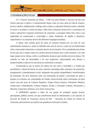 CONSIDERAÇÕES FINAIS

       O 2° Festival Amazonas de Dança – FAD veio para difundir o universo da arte sem
limites, para que a cultura e o entretenimento façam, cada vez mais, parte da vida de crianças,
jovens e adultos, estabelecendo o diálogo entre a dança e a educação formal de modo a subsidiar
na teoria e na prática e ensino da dança. Além disso, buscamos desenvolver a consciência do
corpo e aprimorá-lo enquanto instrumento de expressão; a percepção lúdica bem como a sua
capacidade de comunicação e criatividade e cuida, finalmente, de lapidar o dançarino,
capacitando-o a se expressar através das diferentes linguagens da dança.
       A dança, num sentido geral faz parte da natureza humana por ser uma de suas
manifestações instintivas e, pode ser definida como arte de mover o corpo em um determinado
ritmo, expressando sentimentos e emoções através de movimentos. Ela é considerada uma forma
de arte que está e sempre estará em contínuo desenvolvimento, pois a todo momento e em todo
lugar surgem novas formas, estilos e combinações de passos que resultam em novas danças. Ela
caminha ao lado da humanidade e de seus progressos, representando seus desejos e
proporcionando a cada um os mais diversos sentimentos e emoções.
       Compreende-se que os pontos de cultura são elos entre a Sociedade e o Estado que
possibilitam o desenvolvimento de ações culturais sustentadas pêlos princípios da autonomia,
protagonismo e empoderamento social, integrando uma gestão compartilhada e transformadora
da instituição. Ele deve funcionar como um instrumento de pulsão e articulação de ações e
projetos já existentes nas comunidades do Estado, desenvolvendo ações continuadas em pelo
menos uma das áreas de Culturas Populares, Grupos Étnico-Culturais, Patrimônio Material,
Audiovisual e Radiodifusão, Culturas Digitais, Gestão e Formação Cultural, Pensamento e
Memória, Expressões Artísticas, e/ou Ações Transversais.
       A APRODAM agradece a todos da sua equipe de produção, equipe técnica,
participantes, público externo, aos que contribuíram direta ou indiretamente, e em especial, ao
Governo do Estado do Amazonas através da SEC – Secretaria de Estado de Cultura do
Amazonas, pela iniciativa em realizar este grandioso evento para o Estado.




                                                                                             13
 