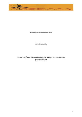Manaus, 08 de outubro de 2010.




                   Atenciosamente,




ASSOCIAÇÃO DE PROFISSIONAIS DE DANÇA DO AMAZONAS
                   (APRODAM)




                                                   15
 