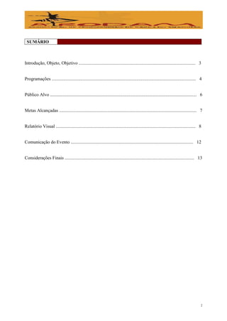 SUMÁRIO



Introdução, Objeto, Objetivo ...................................................................................................... 3


Programações .............................................................................................................................. 4


Público Alvo ................................................................................................................................ 6


Metas Alcançadas ........................................................................................................................ 7


Relatório Visual .......................................................................................................................... 8


Comunicação do Evento ........................................................................................................... 12


Considerações Finais ................................................................................................................. 13




                                                                                                                                             2
 