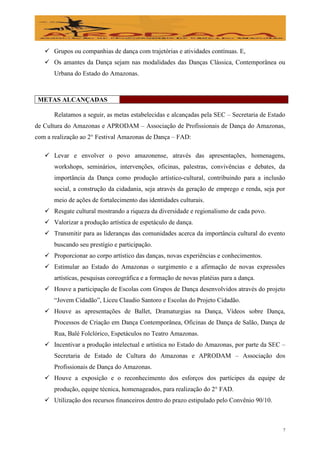  Grupos ou companhias de dança com trajetórias e atividades contínuas. E,
    Os amantes da Dança sejam nas modalidades das Danças Clássica, Contemporânea ou
      Urbana do Estado do Amazonas.



 METAS ALCANÇADAS

      Relatamos a seguir, as metas estabelecidas e alcançadas pela SEC – Secretaria de Estado
de Cultura do Amazonas e APRODAM – Associação de Profissionais de Dança do Amazonas,
com a realização ao 2° Festival Amazonas de Dança – FAD:

    Levar e envolver o povo amazonense, através das apresentações, homenagens,
      workshops, seminários, intervenções, oficinas, palestras, convivências e debates, da
      importância da Dança como produção artístico-cultural, contribuindo para a inclusão
      social, a construção da cidadania, seja através da geração de emprego e renda, seja por
      meio de ações de fortalecimento das identidades culturais.
    Resgate cultural mostrando a riqueza da diversidade e regionalismo de cada povo.
    Valorizar a produção artística de espetáculo de dança.
    Transmitir para as lideranças das comunidades acerca da importância cultural do evento
      buscando seu prestígio e participação.
    Proporcionar ao corpo artístico das danças, novas experiências e conhecimentos.
    Estimular ao Estado do Amazonas o surgimento e a afirmação de novas expressões
      artísticas, pesquisas coreográfica e a formação de novas platéias para a dança.
    Houve a participação de Escolas com Grupos de Dança desenvolvidos através do projeto
      “Jovem Cidadão”, Liceu Claudio Santoro e Escolas do Projeto Cidadão.
    Houve as apresentações de Ballet, Dramaturgias na Dança, Vídeos sobre Dança,
      Processos de Criação em Dança Contemporânea, Oficinas de Dança de Salão, Dança de
      Rua, Balé Folclórico, Espetáculos no Teatro Amazonas.
    Incentivar a produção intelectual e artística no Estado do Amazonas, por parte da SEC –
      Secretaria de Estado de Cultura do Amazonas e APRODAM – Associação dos
      Profissionais de Dança do Amazonas.
    Houve a exposição e o reconhecimento dos esforços dos partícipes da equipe de
      produção, equipe técnica, homenageados, para realização do 2° FAD.
    Utilização dos recursos financeiros dentro do prazo estipulado pelo Convênio 90/10.



                                                                                            7
 
