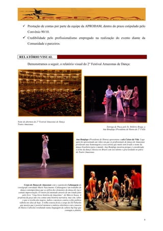  Prestação de contas por parte da equipe da APRODAM, dentro do prazo estipulado pelo
           Convênio 90/10.
      Credibilidade pelo profissionalismo empregado na realização do evento diante da
           Comunidade e parceiros.



 RELATÓRIO VISUAL

           Demonstramos a seguir, o relatório visual do 2° Festival Amazonas de Dança:




Noite de abertura do 2° Festival Amazonas de Dança
Teatro Amazonas
                                                                                                     Entrega de Placa pelo Sr. Robério Braga, a
                                                                                                 Ana Botafogo (Presidente de Honra do 2° FAD)



                                                                    Ana Botafogo (Presidente de Honra) apresentou o solo Coisas da Vida. Logo
                                                                    após foi apresentado um vídeo em que os profissionais de dança do Amazonas
                                                                    prestaram suas homenagens a essa artista que muito tem levado o nome da
                                                                    dança brasileira para o mundo. Ana Botafogo mostrou porque é considerada
                                                                    o ícone da dança clássica no Brasil com seu talento e graciosidade no palco
                                                                    do Teatro Amazonas.




        Corpo de Dança do Amazonas com o espetáculo Cabanagem do
coreógrafo convidado Mario Nascimento. Cabanagem é um trabalho de
   dança contemporânea que se utiliza dos elementos da dança de rua e
 contato improvisação. O roteiro foi montado através de um estudo feito
      pelo livro “Uma breve história da Amazônia”, de Márcio Souza. A
proposta da peça não era contar uma história narrativa, mas sim, saber
      o que a revolta dos negros, índios e mestiços contra a elite política
  refletiu nos dias de hoje. A trilha sonora ficou a cargo do DJ Tubarão
   que mostra que é possível misturar a música eletrônica com a musica
 do Raízes Caboclas resultando numa linguagem da cultura hip hop que
                                                        contagia a platéia.



                                                                                                                                              8
 