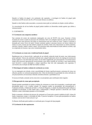 Quando os banhos de píquel e de curtimento são separados, a reciclagem de banhos de píquel pode
economizar até 80% de sal e de 20 a 25% de ácido fórmico ou sulfúrico.

Quando os dois banhos estão associados, a economia maior pode ser realizada em relação a ácido sulfúrico.

As concentrações de sal nos banhos de píquel podem também ser diminuídas usando agentes que inibem o
intumescimento.

C- CURTIMENTO

C1 Curtimento com compostos metálicos

Sais curtentes de cromo são atualmente empregados em cerca de 90-95% dos casos. Somente a forma
trivalente do cromo é usada nos processos de curtimento. Salvo em condições especiais, não tem sido possível
substituí-lo por outro processo sem afetar as características que este confere ao couro. Todavia é crescente a
demanda por couros livres de metal. Existem restrições quanto à presença (mesmo em baixos índices) de
metais no couro, mesmo que não tenham a função de curtentes. Entre estes relacionamos os cátions alumínio,
mercúrio, chumbo, cádmio, arsênio, níquel. Tais presenças estão relacionadas de modo indireto ou direto, seja
na composição de insumos, seja como contaminante destes.


C2 Curtimento ao cromo sem o tradicional banho de píquel

Rapidamente tem se desenvolvido a aplicação de um método conhecido desde há muito, mas relativamente
pouco aplicado. Trata-se do curtimento realizado sem o píquel tradicional, através do emprego de misturas de
ácidos orgânicos e seus derivados que atuam, de um modo simplificado, por mascaramento. Se até bem pouco
tempo estes processos apresentavam inconvenientes como difícil remolho do wet-blue e uma matéria-prima
mais favorável a couros destinados a artigos específicos, hoje têm sido empregados com segurança. É
conviniente uma avaliação da DQO dos banhos residuais.

C3 Reciclagem de banhos residuais de curtimento ao cromo

Ao ser empregado este método, existe a possibilidade de limitar significativamente a presença de cromo nos
efluentes gerados no curtimento propriamente dito. Além da diminuição da quantidade de cromo utilizada em
um processamento convencional,é reduzida consideravelmente a quantidade de sal.

O excesso de banho contendo sal de cromo deve ser precipitado, para reutilização deste reagente.

C4 Recuperação de cromo após precipitação

Quando grandes quantidades de banhos residuais de curtimento ao cromo são recuperados, a reutilização após
precipitação passa a ser a melhor solução. Os reagentes usados na precipitação são principalmente o
Carbonato de Sódio, o Hidróxido de Sódio e o Óxido de Magnésio. A adição de polieletrólito pode melhorar a
qualidade da floculação. O lodo obtido após a sedimentação e filtração opcional é dissolvido com Ácido
Sulfúrico, sendo a basicidade ajustada ao nível desejado.

Pode-se aumentar a eficiência do processo de curtimento ao Cromo pelo controle cuidadoso de pH, volume do
banho, temperatura, tempo e velocidade do fulão. É possível recuperar o Cromo pela precipitação em banhos
residuais com teor de Cr total acima de 1 g/l.

O efluente clarificado pode também ser reutilizado para a lavagem da tripa purgada.

C5 Curtimento de alto esgotamento




                                                     10
 