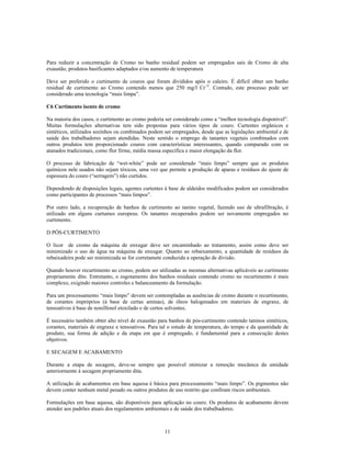 Para reduzir a concentração de Cromo no banho residual podem ser empregados sais de Cromo de alta
exaustão, produtos basificantes adaptados e/ou aumento de temperatura

Deve ser preferido o curtimento de couros que foram divididos após o caleiro. É difícil obter um banho
residual de curtimento ao Cromo contendo menos que 250 mg/l Cr+3. Contudo, este processo pode ser
considerado uma tecnologia “mais limpa”.

C6 Curtimento isento de cromo

Na maioria dos casos, o curtimento ao cromo poderia ser considerado como a “melhor tecnologia disponível”.
Muitas formulações alternativas tem sido propostas para vários tipos de couro. Curtentes orgânicos e
sintéticos, utilizados sozinhos ou combinados podem ser empregados, desde que as legislações ambiental e de
saúde dos trabalhadores sejam atendidas. Neste sentido o emprego de tanantes vegetais combinados com
outros produtos tem proporcionado couros com características interessantes, quando comparado com os
atanados tradicionais, como flor firme, média massa específica e maior elongação da flor.

O processo de fabricação de “wet-white” pode ser considerado “mais limpo” sempre que os produtos
químicos nele usados não sejam tóxicos, uma vez que permite a produção de aparas e resíduos do ajuste de
espessura do couro (“serragem”) não curtidos.

Dependendo de disposições legais, agentes curtentes à base de aldeídos modificados podem ser considerados
como participantes de processos “mais limpos”.

Por outro lado, a recuperação de banhos de curtimento ao tanino vegetal, fazendo uso de ultrafiltração, é
utilizado em alguns curtumes europeus. Os tanantes recuperados podem ser novamente empregados no
curtimento.

D PÓS-CURTIMENTO

O licor de cromo da máquina de enxugar deve ser encaminhado ao tratamento, assim como deve ser
minimizado o uso de água na máquina de enxugar. Quanto ao rebaixamento, a quantidade de resíduos da
rebaixadeira pode ser minimizada se for corretamete conduzida a operação de divisão.

Quando houver recurtimento ao cromo, podem ser utilizadas as mesmas alternativas aplicáveis ao curtimento
propriamente dito. Entretanto, o esgotamento dos banhos residuais contendo cromo no recurtimento é mais
complexo, exigindo maiores controles e balanceamento da formulação.

Para um processamento “mais limpo” devem ser contempladas as ausências de cromo durante o recurtimento,
de corantes impróprios (à base de certas aminas), de óleos halogenados em materiais de engraxe, de
tensoativos à base de nonilfenol etoxilado e de certos solventes.

É necessário também obter alto nível de exaustão para banhos de pós-curtimento contendo taninos sintéticos,
corantes, materiais de engraxe e tensoativos. Para tal o estudo de temperatura, do tempo e da quantidade de
produto, sua forma de adição e da etapa em que é empregado, é fundamental para a consecução destes
objetivos.

E SECAGEM E ACABAMENTO

Durante a etapa de secagem, deve-se sempre que possível otimizar a remoção mecânica da umidade
anteriormente à secagem propriamente dita.

A utilização de acabamentos em base aquosa é básica para processamento “mais limpo”. Os pigmentos não
devem conter nenhum metal pesado ou outros produtos de uso restrito que confiram riscos ambientais.

Formulações em base aquosa, são disponíveis para aplicação no couro. Os produtos de acabamento devem
atender aos padrões atuais dos regulamentos ambientais e de saúde dos trabalhadores.



                                                    11
 