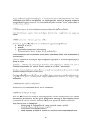 No que se refere aos equipamentos empregados no acabamento de couro, os aplicadores de rolo e tipo cortina
são melhores sob o ponto de vista ambiental. Em algumas situações, unidades de pistolagem, dotadas de
economizadores, bem como pistolas de Alto Volume e Baixa Pressão, ou do tipo “Airless”, podem reduzir as
emissões ao meio ambiente.


2.7.2.4 Gerenciamento do consumo de água e do tratamento depurador de efluentes líquidos

Existe farta literatura a respeito. Todavia a abordagem deste relevante e complexo tema não integra este
trabalho.


2.7.2.5 Gerenciamento e tratamento de resíduos sólidos

Neste tema, as opções de PmaisL devem ser consideradas na seguinte ordem preferencial:
    • Prevenção da geração;
    • Redução;
    • Reutilização/reciclagem/outro aproveitamento;
    • Tratamento químico/térmico de alguns tipos de resíduos sólidos.

No processamento do couro são usualmente geradas grandes quantidades de resíduo sólido, principalmente de
natureza orgânica.

Várias são as alternativas de reciclagem. O potencial para reciclagem pode ser incrementado pela segregação
por tipo de resíduo.

Igualmente, a alternativa de comercialização de resíduos como subprodutos é relevante, bem como a
cooperação entre curtidores para viabilizar as opções conjuntas de reciclagem e de reutilização.

O resíduo sólido produzido num curtume deve ser manejado e armazenado de modo a evitar a lixiviação,
problemas de odor e outras emissões atmosféricas.

O enfoque de PmaisL permite identificar as oportunidades de aproveitamento correspondentes e implementá-
las quando isto for técnica e economicamente exeqüível. O detalhamento desse tema não integra o escopo
deste trabalho.


2.7.2.6 Tratamento de emissões atmosféricas

A consideração desse tema também não está prevista neste trabalho.


2.7.2.7 Gestão da utilização de energia

Neste caso, P+L consiste basicamente em registrar e gerenciar o consumo de energia elétrica, calor (vapor e
aquecimento) e ar comprimido. Isto deve ocorrer particularmente nos pontos de maior consumo, como no
processamento de couro, no tratamento de efluentes líquidos e nas operações de secagem e acabamento.

Neste contexto, devem ser contemplados:
        - Registro regular do consumo efetivo de energia, por tipo de energia e uso final;
        - Geração de indicadores de desempenho energético;
        - Monitoramento do desempenho energético;
        - Adoção assegurada de medidas de investigação e correção, no caso de variações significativas;



                                                    12
 