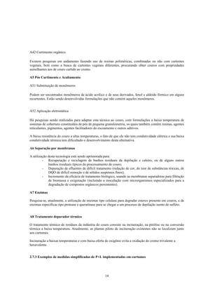 A42 Curtimento orgânico

Existem pesquisas em andamento fazendo uso de resinas poliméricas, combinadas ou não com curtentes
vegetais, bem como a busca de curtentes vegetais diferentes, procurando obter couros com propriedades
semelhantes aos de couro curtido ao cromo.

A5 Pós Curtimento e Acabamento

A51 Substituição de monômeros

Podem ser encontrados monômeros de ácido acrílico e de seus derivados, fenol e aldeído fórmico em alguns
recurtentes. Estão sendo desenvolvidas formulações que não contém aqueles monômeros.


A52 Aplicação eletrostática

Há pesquisas sendo realizadas para adaptar esta técnica ao couro, com formulações a baixa temperatura de
sistemas de cobertura constituídos de pós de pequena granulometria, os quais também contêm resinas, agentes
reticulantes, pigmentos, agentes facilitadores do escoamento e outros aditivos.

A baixa resistência do couro a altas temperaturas, o fato de que ele não tem condutividade elétrica e sua baixa
condutividade térmica tem dificultado o desenvolvimento desta alternativa.

A6 Separação por membranas

A utilização desta tecnologia está sendo aprimorada para:
         - Recuperação e reciclagem de banhos residuais da depilação e caleiro, ou de alguns outros
             banhos residuais típicos do processamento do couro;
         - Depuração de efluentes de difícil tratamento (redução de cor, do teor de substâncias tóxicas, de
             DQO de difícil remoção e de sólidos suspensos finos);
         - Incremento da eficácia de tratamento biológico, usando as membranas separadoras para filtração
             de biomassa e oxigenação (incluindo a inoculação com microrganismos especializados para a
             degradação de compostos orgânicos persistentes).

A7 Enzimas

Pesquisa-se, atualmente, a utilização de enzimas tipo celulase para degradar esterco presente em couros, e de
enzimas específicas tipo protease e queratinase para se chegar a um processo de depilação isento de sulfeto.


A8 Tratamento depurador térmico

O tratamento térmico de resíduos da indústria do couro consiste na incineração, na pirólise ou na conversão
térmica a baixa temperatura. Atualmente, as plantas piloto de incineração existentes não se localizam junto
aos curtumes.

Incineração a baixas temperaturas e com baixa oferta de oxigênio evita a oxidação do cromo trivalente a
hexavalente.


2.7.3 Exemplos de medidas simplificadas de P+L implementadas em curtumes




                                                      14
 