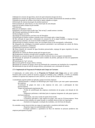 1 Redução do consumo de água bruta, através do aproveitamento da água da chuva.
2 Redução do consumo de água bruta no processo através do melhor monitoramento de entrada nos fulões.
3 Redução da geração de resíduos removendo as aparas salgadas na origem.
4 Otimização do sistema de pesagem de produtos químicos.
5 Processamento de peles frescas, ou com conservação de curta duração.
6 Reciclo do banho residual do pré-remolho.
7 Pré-descarne.
8 Reciclo de depilação e caleiro.
9 Depilação com preservação do pêlo (tipo “hair saving”), usando aminas e enzimas.
10 Utilização agronômica do lodo do caleiro.
11 Desencalagem com CO2.
12 Emprego de desencalantes com baixo teor de Nitrogênio.
13 Reutilização de banhos residuais contendo cromo em lavagens após a etapa de purga.
14 Não utilização de água doce e diminuição do consumo de sal no píquel mediante o emprego de água
salobra de poço artesiano e do reciclo do banho residual do curtimento.
15 Reutilização de banhos contendo cromo, por reciclagem direta ou por precipitação e redissolução.
16 Adequações das embalagens de produtos químicos, permitindo a sua reutilização nos setores de ribeira,
curtimento, recurtimento e acabamento.
17 Realização de processos compactos.
18 Outras reduções do consumo de água (lavadores pressurizados, emprego de águas originárias de outras
etapas para lavagem).
19 Redução do volume de efluente gerado pela lavagem de piso.
20 Desaguamento mecânico (enxuga-estira) conjugado com secador a vácuo.
21 Redução no consumo de água do sistema de selar a bomba de vácuo na secagem correspondente.
22 Otimização de operações de acabamento (outros modelos de pistolas, aplicação de tinta em equipamento
tipo multiponto).
23 Substituição do “top” solvente.
24 Economia global de energia elétrica e térmica.
25 Redução do consumo de energia, através da eliminação dos vazamentos nas instalações de ar comprimido.
26 Substituição do tipo de tarifa de energia elétrica, concomitante com a otimização de motores.

2.7.4 Implantação de Programa de Produção mais Limpa em Curtumes

A implantação, em caráter piloto, de um Programa de Produção mais Limpa junto ao setor curtidor
brasileiro pode ocorrer a partir de iniciativa conjunto de entidades como a ABQTIC, o CICB e as entidades
estaduais ou regionais das empresas do setor (AICSUL, no caso do Rio Grande do Sul, por exemplo).

A metodologia seguinte poderá ser aplicada a grupos de até dez empresas:
         -Aperfeiçoamento e validação da Metodologia pelo Grupo Gestor e por mais quatro representantes
         das empresas;
         -Constituição de grupos de cinco a dez empresas do setor, com a participação de duas
         pessoas/empresa;
         -Etapas da programação propriamente dita:
                  - Evento de sensibilização das empresas constituintes de um grupo, com duração de três
                  horas;
                  - Diagnóstico preliminar e individual junto às empresas integrantes de cada grupo (quatro a
         oito horas/empresa);
                  - Capacitação, com cinco sessões de quatro horas/sessão;
                  - Consultoria individual a cada empresa do grupo, num total de 20 horas/empresa. Nesta
etapa, serão desenvolvidos trabalhos de campo focando os conteúdos desenvolvidos na Capacitação;
                  - Seminário de integração e avaliação dos resultados, com três horas de duração;

Os conteúdos a serem desenvolvidos nas etapas de capacitação e consultoria individual serão:
                 - Requisitos legais da sustentabilidade ambiental;
                 -Avaliação qualitativa e quantitativa do fluxo de materiais no processo produtivos das
empresas participantes do grupo;



                                                     15
 