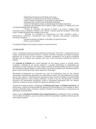 - Identificação de alternativas de Produção mais Limpa;
                 - “Ecodesign” e Avaliação do Ciclo de Vida de um Produto;
                 - Gestão e redução de desperdícios na utilização de energia elétrica;
                 - Indicadores para o monitoramento de Produção Sustentável;
                 - Estudo de Viabilidade Econômica de Oportunidades de Produção Sustentável;
                 - Integração entre Qualidade, Meio Ambiente, Saúde e Segurança no Trabalho, bem como
com Responsabilidade Social da Empresa;
                 - Projetos de cooperação com parceiros do Brasil e do exterior, vantagens destes
mecanismos, atores e programas existentes, como elaborar e submeter propostas de projeto, critérios para
custeio, exemplos de projetos bem sucedidos na área couro;
                 - Inovações em Tecnologias de Processamento de Couro, econômica, técnica e
ambientalmente sustentáveis: matéria-prima couro, ribeira, curtimento, pós-curtimento, acabamento,
tecnologias emergentes;
                 - Inovação tecnológica na indústria, criatividade e seu desenvolvimento;
                 - Outros, a serem indicados.

A avaliação do Programa será realizada ao longo do seu desenvolvimento.


3. CONCLUSÃO

A IUE – “International Union Environment and Wastes Commission” da IULTCS – “International Union of
Leather Technologists and Chemists Societies” considera como P+L a utilização das melhores tecnologias
praticáveis sob os pontos de vista econômico e ambiental, constituindo-se nas inovações tecnológicas
utilizadas junto aos curtumes mais avançados, bem como os desenvolvimentos realizados por centros de
pesquisa.

Um Programa de Produção mais Limpa implantado em uma empresa consiste na avaliação técnica,
econômica e ambiental de um processo industrial e a posterior identificação de oportunidades que
possibilitem sua maior eficiência, com menor impacto ambiental. É oportuno lembrar que todos os resíduos
que constituem os efluentes líquidos, os rejeitos sólidos e as emissões atmosféricas são oriundos das matérias-
primas e outros insumos pelos quais valores significativos foram pagos.

Recomenda-se explicitamente aos interessados que, antes de eventualmente fazer uso das inovações
mencionadas nesta publicação, aprofundem seu conhecimento a respeito. Este aprofundamento deve incluir,
além de outros aspectos, o conhecimento das características (físicas, químicas, biológicas), da periculosidade
dos produtos químicos e outros utilizados (incluindo a inerente ao seu uso), das precauções e controles
necessários, dos procedimentos tecnológicos, técnicos e operacionais propriamente ditos, dos impactos
ambientais, econômicos, sociais, de saúde, de segurança, de qualidade e outros.

A adoção de estratégia, princípios e metodologia de Produção mais Limpa, ou Produção Sustentável, será
decisiva para o aumento da competitividade das Indústrias de Processamento de Couro instaladas no Brasil,
segundo as dimensões técnica, econômica e ambiental. Permitirá o seu fortalecimento e o incremento de sua
participação no mercado global.

Sugere-se que um Programa de Produção mais Limpa/Sustentável seja implantado no País, inicialmente
em nível piloto. Instituições e expertise já existem no Brasil em quantidade e qualidade suficiente para dar
suporte àquele Programa.




                                                      16
 