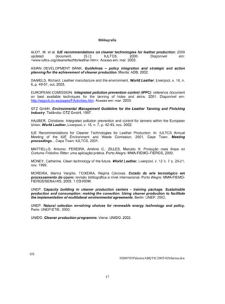 Bibliografia


ALOY, M. et al. IUE recommendations on cleaner technologies for leather production: 2000
updated        document.          [S.l.]:     IULTCS,        2000.  Disponível       em:
<www.iultcs.org/cleanertechforleather.htm>. Acesso em: mar. 2003.

ASIAN DEVELOPMENT BANK. Guidelines – policy integration and strategic and action
planning for the achievement of cleaner production. Manila: ADB, 2002.

DANIELS, Richard. Leather manufacture and the environment. World Leather, Liverpool, v. 16, n.
6, p. 49-51, out. 2003.

EUROPEAN COMISSION. Integrated pollution prevention control (IPPC): reference document
on best available techniques for the tanning of hides and skins. 2001. Disponível em:
http://eippcb.jrc.es/pages/FActivities.htm. Acesso em: mar. 2003.

GTZ GmbH. Environmental Management Guideline for the Leather Tanning and Finishing
Industry. Tailândia: GTZ GmbH, 1997.

HAUBER, Christiane. Integrated pollution prevention and control for tanners within the European
Union. World Leather, Liverpool, v. 15, n. 7, p. 42-43, nov. 2002.

IUE Recommendations for Cleaner Technologies for Leather Production. In: IULTCS Annual
Meeting of the IUE Environment and Waste Comission, 2001, Cape Town. Meeting
proceedings... Cape Town: IULTCS, 2001.

MATTIELLO, Antonio; PEREIRA, Antônio C.; ZILLES, Marcelo H. Produção mais limpa no
Curtume Fridolino Ritter: uma aplicação prática. Porto Alegre: MMA-FIEMG–FIERGS, 2002.

MONEY, Catherine. Clean technology of the future. World Leather, Liverpool, v. 12 n. 7 p. 20-21,
nov. 1999.

MOREIRA, Marina Vergílio. TEIXEIRA, Regina Cánovas. Estado da arte tecnológico em
processamento do couro: revisão bibliográfica a nível internacional. Porto Alegre: MMA-FIEMG-
FIERGS/SENAI-RS, 2003. 1 CD-ROM.

UNEP. Capacity building in cleaner production centers - training package. Sustainable
production and consumption: making the conection. Using cleaner production to facilitate
the implementation of multilateral environmental agreements. Berlin: UNEP, 2002.

UNEP. Natural selection envolving choices for renewable energy technology and policy.
Paris: UNEP-DTIE, 2000.

UNIDO. Cleaner production programme. Viena: UNIDO, 2002.




HS
                                                         HS00705PalestraABQTIC2005-02Marina.doc




                                              17
 