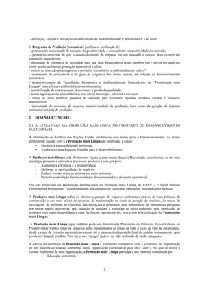 - definição, cálculo e utilização de Indicadores de Sustentabilidade (“bench-marks”) do setor.

O Programa de Produção Sustentável justifica-se em função de:
 - permanente necessidade de aumento da produtividade e conseqüente competitividade do mercado;
 - percepção crescente de que o desenvolvimento da empresa em seu mercado e cenário deve ocorrer em
condições sustentáveis;
- demandas de clientes e da sociedade para que seus fornecedores sejam também pro - ativos em aspectos
como gestão ambiental, produção sustentável e afins;
- nichos no mercado para empresas e produtos “econômica e ambientalmente sadios”;
- incremento da consciência e do grau de exigência dos atores sociais, em relação ao desenvolvimento
sustentável;
- desenvolvimento de Tecnologias Econômica e Ambientalmente Sustentáveis, ou “Tecnologias mais
Limpas” mais eficazes ambiental e economicamente;
- sensibilização de empresas que já dominam a gestão da qualidade;
- novas legislações na área ambiental, nos níveis municipal, estadual e nacional;
- novos (e mais restritos) padrões de emissão para efluentes líquidos, resíduos sólidos e emissões
atmosféricas;
- intensidade do consumo de recursos naturais/unidade de produção, bem como da geração de impacto
ambiental/unidade de produção.

2.   DESENVOLVIMENTO

2.1 A ESTRATÉGIA DA PRODUÇÃO MAIS LIMPA NO CONTEXTO DO DESENVOLVIMENTO
SUSTENTÁVEL

A Declaração do Milênio das Nações Unidas estabeleceu oito metas para o Desenvolvimento. As metas
diretamente ligadas com o a Produção mais Limpa são lembradas a seguir:
     • Garantir a sustentabilidade ambiental;
     • Estabelecer uma Parceria Mundial para o desenvolvimento.

A Produção mais Limpa está diretamente ligada a estas metas daquela Declaração, constituindo-se em uma
estratégia preventiva aplicada a processos, produtos e serviços para:
     - Aumentar a eficiência e a produtividade
     - Melhorar as oportunidades de negócios
     - Reduzir o risco sobre as pessoas e o meio ambiente
     - Permitir a satisfação das necessidades dos consumidores de modo sustentável.

Ela está enunciada na Declaração Internacional de Produção mais Limpa do UNEP – “United Nations
Environment Programme”, compreendendo um conjunto de conceitos, princípios, metodologia e técnicas.

A Produção mais Limpa reduz ou elimina a geração de impactos ambientais através de boas práticas, da
conservação e uso mais eficaz de recursos, da minimização na fonte da geração de resíduos, do reuso, da
reciclagem, da melhoria na eficiência das operações e processos, pela substituição de substâncias perigosas
por outras menos agressivas, pela redução de resíduos e emissões ao meio ambiente, pela fabricação de
produtos com maior durabilidade e mais facilmente reprocessáveis, bem como pela utilização de Tecnologias
mais Limpas.

 A Produção mais Limpa (que também pode ser denominada Prevenção da Poluição, Eco-eficiência ou
Produtividade Verde) reduz os impactos antes mencionados ao longo de todo o ciclo de vida de um produto,
desde a etapa de extração das matérias-primas até o tratamento/disposição final do resíduo remanescente após
a vida útil daquele produto. Para tal, o seu “design” já deve ter sido realizado de modo adequado.

A adoção da estratégia da Produção mais Limpa é totalmente compatível com a existência ou implantação
de um Sistema de Gestão Ambiental numa organização (certificável pela ISO 14001). No que se refere à
Gestão Ambiental de uma organização, a Produção mais Limpa participa e um contexto constituído por:
        - Educação ambiental;



                                                      2
 